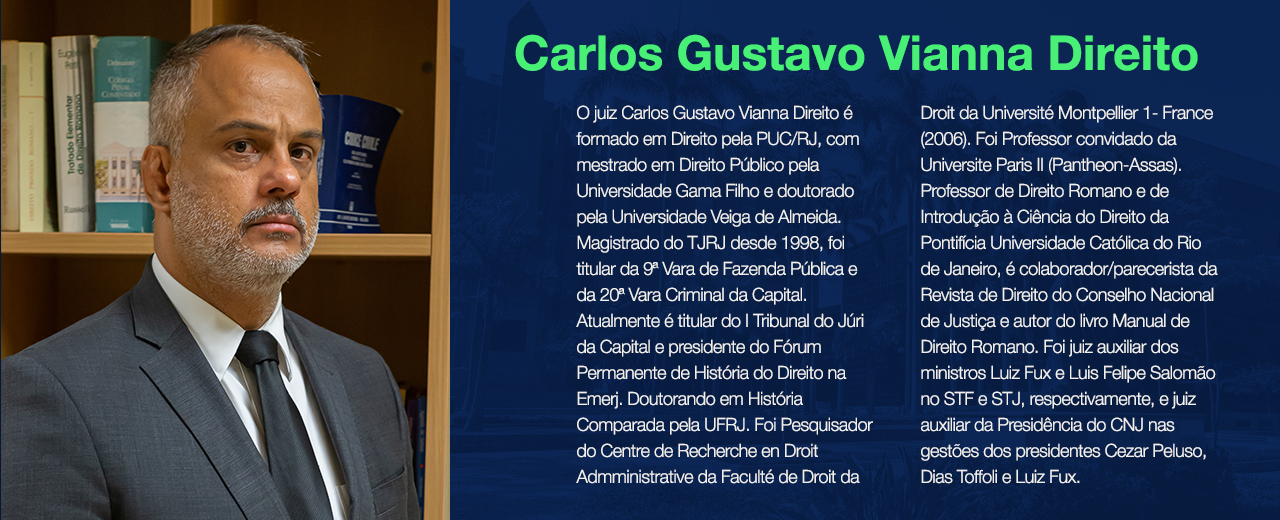 O juiz Carlos Gustavo Vianna Direito é formado em Direito pela PUC/RJ, com mestrado em Direito Público pela Universidade Gama Filho e doutorado pela Universidade Veiga de Almeida. Magistrado do TJRJ desde 1998, foi titular da 9ª Vara de Fazenda Pública e da 20ª Vara Criminal da Capital. Atualmente é titular do I Tribunal do Júri da Capital e presidente do Fórum Permanente de História do Direito na Emerj. Doutorando em História Comparada pela UFRJ. Foi Pesquisador do Centre de Recherche en Droit Admministrative da Faculté de Droit da Université Montpellier 1- France (2006). Foi Professor convidado da Universite Paris II (Pantheon-Assas). Professor de Direito Romano e de Introdução à Ciência do Direito da Pontifícia Universidade Católica do Rio de Janeiro, é colaborador/parecerista da Revista de Direito do Conselho Nacional de Justiça e autor do livro Manual de Direito Romano. Foi juiz auxiliar dos ministros Luiz Fux e Luis Felipe Salomão no STF e STJ, respectivamente, e juiz auxiliar da Presidência do CNJ nas gestões dos presidentes Cezar Peluso, Dias Toffoli e Luiz Fux