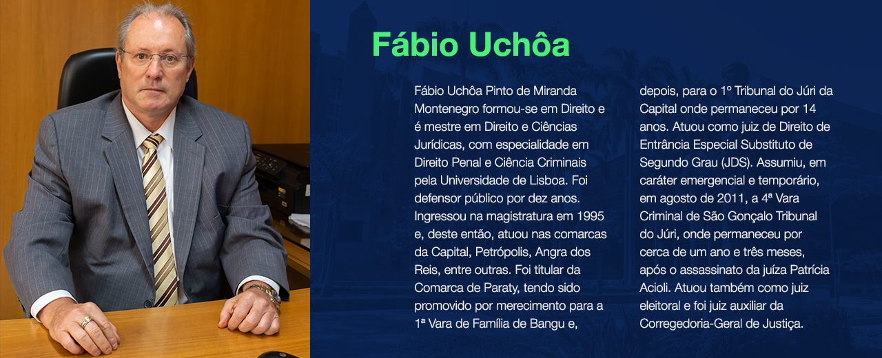 Fábio Uchôa Pinto de Miranda Montenegro formou-se em Direito e é mestre em Direito e Ciências Jurídicas, com especialidade em Direito Penal e Ciência Criminais pela Universidade de Lisboa. Foi defensor público por dez anos. Ingressou na magistratura em 1995 e, deste então, atuou nas comarcas da Capital, Petrópolis, Angra dos Reis, entre outras. Foi titular da Comarca de Paraty, tendo sido promovido por merecimento para a 1ª Vara de Família de Bangu e, depois, para o 1º Tribunal do Júri da Capital onde permaneceu por 14 anos. Atuou como juiz de Direito de Entrância Especial Substituto de Segundo Grau (JDS). Assumiu, em caráter emergencial e temporário, em agosto de 2011, a 4ª Vara Criminal de São Gonçalo Tribunal do Júri, onde permaneceu por cerca de um ano e três meses, após o assassinato da juíza Patrícia Acioli. Atuou também como juiz eleitoral e foi juiz auxiliar da Corregedoria-Geral de Justiça. 