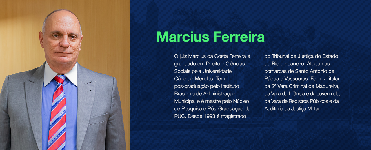 O juiz Marcius da Costa Ferreira é graduado em Direito e Ciências Sociais pela Universidade Cândido Mendes. Tem pós-graduação pelo Instituto Brasileiro de Administração Municipal e é mestre pelo Núcleo de Pesquisa e Pós-Graduação da PUC. Desde 1993 é magistrado do Tribunal de Justiça do Estado do Rio de Janeiro. Atuou nas comarcas de Santo Antonio de Pádua e Vassouras. Foi juiz titular da 2ª Vara Criminal de Madureira, da Vara da Infância e da Juventude, da Vara de Registros Públicos e da Auditoria da Justiça Militar. 