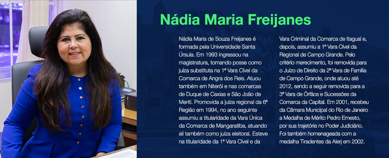 Nádia Maria de Souza Freijanes é formada pela Universidade Santa Úrsula. Em 1993 ingressou na magistratura, tomando posse como juíza substituta na 1ª Vara Cível da Comarca de Angra dos Reis. Atuou também em Niterói e nas comarcas de Duque de Caxias e São João de Meriti. Promovida a juíza regional da 6ª Região em 1994, no ano seguinte assumiu a titularidade da Vara Única da Comarca de Mangaratiba, atuando ali também como juíza eleitoral. Esteve na titularidade da 1ª Vara Cível e da Vara Criminal da Comarca de Itaguaí e, depois, assumiu a 1ª Vara Cível da Regional de Campo Grande. Pelo critério merecimento, foi removida para o Juízo de Direito da 2ª Vara de Família de Campo Grande, onde atuou até 2012, sendo a seguir removida para a 3ª Vara de Órfãos e Sucessões da Comarca da Capital. Em 2001, recebeu da Câmara Municipal do Rio de Janeiro a Medalha de Mérito Pedro Ernesto, por sua trajetória no Poder Judiciário. Foi também homenageada com a medalha Tiradentes da Alerj em 2002. 