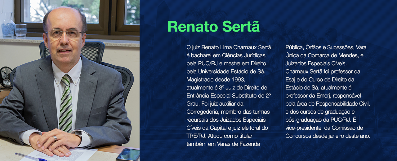 O juiz Renato Lima Charnaux Sertã é bacharel em Ciências Jurídicas pela PUC/RJ e mestre em Direito pela Universidade Estácio de Sá. Magistrado desde 1993, atualmente é 3º Juiz de Direito de Entrância Especial Substituto de 2º Grau. Foi juiz auxiliar da Corregedoria, membro das turmas recursais dos Juizados Especiais Cíveis da Capital e juiz eleitoral do TRE/RJ. Atuou como titular também em Varas de Fazenda Pública, Órfãos e Sucessões, Vara Única da Comarca de Mendes, e Juizados Especiais Cíveis.  Charnaux Sertã foi professor da Esaj e do Curso de Direito da Estácio de Sá, atualmente é professor da Emerj, responsável pela área de Responsabilidade Civil, e dos cursos de graduação e pós-graduação da PUC/RJ. É vice-presidente  da Comissão de Concursos desde janeiro deste ano.  