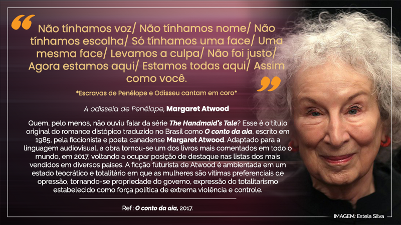 #ParaTodosVerem: Acima, entre aspas, o texto seguinte: “Não tínhamos voz/ Não tínhamos nome/Não tínhamos escolha/ Só tínhamos uma face/ Uma mesma face/ Levamos a culpa/ Não foi justo/ Agora estamos aqui/ Estamos todas aqui/ Assim como você. – *Escravas de Penélope e Odisseu cantam em coro* – A odisseia de Penélope, Margaret Atwood”. Abaixo, contendo nove linhas, o seguinte texto: Quem, pelo menos, não ouviu falar da série The Handmaid”s Tale? Esse é o título original do romance distópico traduzido no Brasil como O conto da aia, escrito em 1985, pela ficcionista e poeta canadense Margaret Atwood. Adaptado para a linguagem audiovisual, a obra tornou-se um dos livros mais comentados em todo o mundo, em 2017, voltando a ocupar posição de destaque nas listas dos mais vendidos em diversos países. A ficção futurista de Atwood é ambientada em um estado teocrático e totalitário em que as mulheres são vítimas preferenciais de opressão, tornando-se propriedade do governo, expressão do totalitarismo estabelecido como força política de extrema violência e controle. – Ref.: O conto da aia, 2017. À direita, imagem da escritora por Estela Silva: rosto maquiado de mulher idosa, de pele e olhos claros, cabelos grisalhos, esboçando leve sorriso.