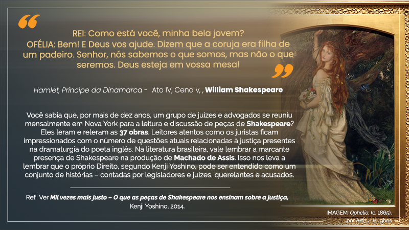 Acima, entre aspas, o texto seguinte: “REI: Como está você, minha bela jovem? OFÉLIA: Bem! E Deus vos ajude. Dizem que a coruja era filha de um padeiro. Senhor, nós sabemos o que somos, mas não o que seremos. Deus esteja em vossa mesa! – Hamlet, Príncipe da Dinamarca – Ato IV, Cena III, William Shakespeare”. Abaixo, em oito linhas, o seguinte texto: Você sabia que, por mais de dez anos, um grupo de juízes e advogados se reuniu mensalmente em Nova York para a leitura e discussão de peças de Shakespeare? Eles leram e releram as 37 obras. Leitores atentos como os juristas ficam impressionados com o número de questões atuais relacionadas à justiça presentes na dramaturgia do poeta inglês. Na literatura brasileira, vale lembrar a marcante presença de Shakespeare na produção de Machado de Assis. Isso nos leva a lembrar que o próprio Direito, segundo Kenji Yoshino, pode ser entendido como um conjunto de histórias – contadas por legisladores e juízes, querelantes e acusados. – Ref.: Ver Mil vezes mais justo – O que as peças de Shakespeare nos ensinam sobre a justiça, Kenji Yoshino, 2014. À direita, IMAGEM: Ophelia, c. 1865, por Arthur Hugues (mulher bela, de olhos claros e pela alva, de cabelos ruivos e longos, corpo esbelto, vestindo túnica branca e segurando na mão direita um buquê de flores de variadas cores, com o braço direito levantado e a referida mão apoiada no galho de uma árvore).