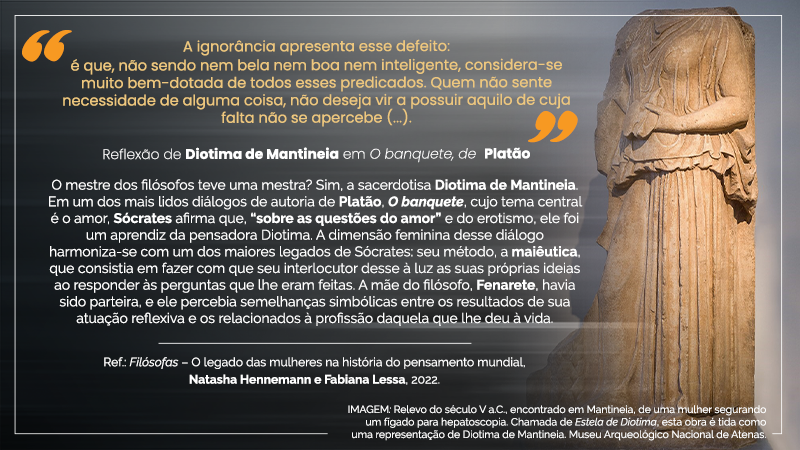 Cartaz virtual com o seguinte texto entre aspas amarelas  e com  letras amarelas, em cima, ao centro esquerdo: “A ignorância  apresenta esse defeito: é que, não sendo nem bela nem boa nem inteligente, considera-se muito bem-dotada de todos esses predicados. Quem não sente necessidade de alguma coisa, não deseja vir a possuir aquilo de cuja falta não se apercebe (...).” - Exatamente abaixo, ao centro esquerdo, a seguinte citação, em letras brancas: Reflexão de Diotima de Mantineia em O banquete, de Platão – Imediatamente abaixo,  ao  centro  esquerdo,  o  seguinte  texto com  letras  brancas: O mestre dos filósofos teve uma mestra? Sim, a sacerdotisa Diotima de Mantineia. Em um dos mais  lidos diálogos de autoria de Platão, O banquete, cujo  tema central  é o amor, Sócrates afirma que, “sobre as questões do amor” e do erotismo,  ele foi um aprendiz da pensadora Diotima.  A  dimensão  feminina  desse  diálogo  harmoniza-se  com  um  dos maiores  legados de Sócrates: seu método, a maiêutica,  que consistia  em fazer com que seu interlocutor desse à luz as suas próprias ideias ao responder às perguntas que lhe eram feitas.  A  mãe  do  filósofo, Fenarete,  havia  sido  parteira,  e  ele  percebia  semelhanças simbólicas  entre  os  resultados  de  sua  atuação  reflexiva  e  os  relacionados  à  profissão daquela que  lhe  deu à vida. Ref.: Filósofas – O legado  das  mulheres  na  história  do pensamento  mundial,  Natasha  Hennemann  e  Fabiana  Lessa,  2022. O  cartaz  virtual possui fundo levemente  desfocado na cor prata, exceto em toda a lateral  direita, quando se vê a  IMAGEM: Relevo do século  V a.C., encontrado em Mantineia,  de uma  mulher segurando um fígado para hepatoscopia. Chamada de Estela  de Diotima, esta obra é tida como  uma  representação  de Diotima  de Mantineia. Museu  Arqueológico  Nacional  de Atenas. – Estátua  em  tom  bege  de  mulher  sem  cabeça,  em  vestido  longo  coberto, segurando com a mão esquerda um fígado.