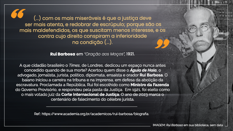 Cartaz virtual em orientação paisagem, com os seguintes textos, de cima para baixo: “(...) com os mais miseráveis é que a justiça deve ser mais atenta, e redobrar de escrúpulo; porque são os mais maldefendidos, os que suscitam menos interesse, e os contra cujo direito conspiram a inferioridade na condição (...).” Rui Barbosa em “Oração ao moços”, 1921. A que cidadão brasileiro o Times, de Londres, dedicou um espaço nunca antes concedido quando de sua morte? Acertou quem disse o Águia de Haia, o advogado, jornalista, jurista, político, diplomata, ensaísta e orador Rui Barbosa. O baiano iniciou a carreira na tribuna e na imprensa, em defesa da abolição da escravatura. Proclamada a República, Rui Barbosa foi escolhido como Ministro da Fazenda do Governo Provisório, e respondeu pela pasta da Justiça. Em 1921, foi eleito como o mais votado juiz da Corte Internacional de Justiça. O ano de 2023 marca o centenário de falecimento do célebre jurista. Ref.: https//academia.org.br/acadêmicos/rui-barbosa/biografia. À direita, IMAGEM: Rui Barbosa em sua biblioteca, sem data: : o jurista, homem de pele alva, de calvície acentuada na fronte, mas com cabelos lisos e brancos nas têmporas, de óculos arredondados e armação prateada, de bigode cheio e branco, em pé, vestido de sobretudo escuro, assim como sua gravata, em contraste com a camisa clara de gola alta; ao fundo,em plano americano, tendo ao fundo um pequeno recorte da estante cheia de livros.