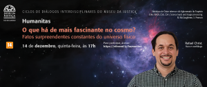 #ParaTodosVerem: Acima, à esquerda, a logomarca do MUSEU DA JUSTIÇA – Rio de Janeiro. Também acima, porém ao centro, o texto “CICLO DE DIÁLOGOS INTERDISCIPLINARES DO MUSEU DA JUSTIÇA”. Abaixo, em sequência, os textos: “HUMANITAS – O que há de mais fascinante no cosmo? Fatos surpreendentes constantes do universo físico – Para participar, acesse: https://rebrand.ly/humanitas – Classificação indicativa: 14 anos. Ao fundo, imagem da Nebulosa de Orion e do Aglomerado do Trapézio, foto: NASA, ESA, CSA/Science Leads and image processing: M. McCaughrean, S. Pearson. À direita, foto do físico e cosmólogo Rafael Crist (homem branco, de cabelo e cavanhaque curtos e negros, vestindo camisa social quadriculada em tons claros e escuros, com sorriso largo). Embaixo, à esquerda, a logomarca do Poder Judiciário do Estado do Rio de Janeiro.