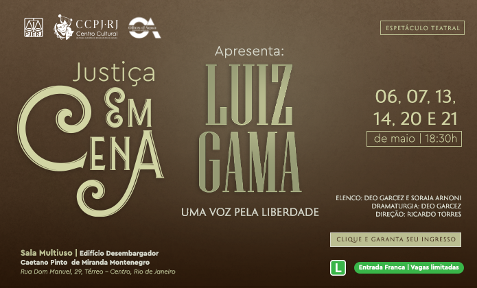 A imagem é um cartaz de divulgação de um espetáculo teatral intitulado “Luiz Gama: Uma Voz pela Liberdade”, parte do projeto “Justiça em Cena”.  Aqui estão os principais elementos do cartaz: 	•	Título do projeto: Justiça em Cena 	•	Nome do espetáculo: Luiz Gama – Uma Voz pela Liberdade 	•	Datas e horário: 06, 07, 13, 14, 20 e 21 de maio, às 18h30 	•	Elenco: Deo Garcez e Soraia Arnoni 	•	Dramaturgia: Deo Garcez 	•	Direção: Ricardo Torres 	•	Local: Sala Multiuso | Edifício Desembargador Caetano Pinto de Miranda Montenegro Rua Dom Manuel, 29, Térreo – Centro, Rio de Janeiro 	•	Ingressos: Entrada franca, mas com vagas limitadas (há um botão indicando “Clique e garanta seu ingresso”) 	•	Organizadores e apoiadores: Logos do CCPJ-RJ (Centro Cultural da Justiça do Estado do Rio de Janeiro), do PJERJ, e da Justiça em Cena.