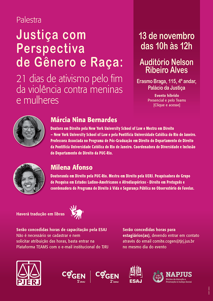 Palestra Justiça com Perspectiva de Gênero e Raça: 21 dias de ativismo pelo fim da violência contra meninas e mulheres. 13 de novembro das 10h às 12h. Auditório Nelson Ribeiro Alves. Erasmo Braga, 115, 4º andar, Palácio da Justiça. Evento híbrido Presencial e pelo Teams. Márcia Nina Bernardes: Doutora em Direito pela New York University School of Law e Mestra em Direito - New York University School of Law e pela Pontifícia Universidade Católica do Rio de Janeiro. Professora Associada no Programa de Pós-Graduação em Direito do Departamento de Direito da Pontifícia Universidade Católica do Rio de Janeiro. Coordenadora de Diversidade e Inclusão do Departamento de Direito da PUC-Rio. Milena Afonso: Doutoranda em Direito pela PUC-Rio. Mestra em Direito pela UERJ. Pesquisadora do Grupo de Pesquisa em Estudos Ladino-Amefricanos e Afrodiaspóricos - Direito em Pretuguês e coordenadora do Programa de Direito à Vida e Segurança Pública no Observatório de Favelas. Haverá tradução em libras. Serão concedidas horas de capacitação pela ESAJ. Não é necessário se cadastrar e nem solicitar atribuição das horas, basta entrar na Plataforma TEAMS com o e-mail institucional do TJRJ. Serão concedidas horas para estagiários(as), devendo entrar em contato através do e-mail comite.cogen@tjrj.jus.br  no mesmo dia do evento. Logos: PJERJ, COGEN 1º Grau, COGEN 2º Grau, ESAJ, NAPJUS.