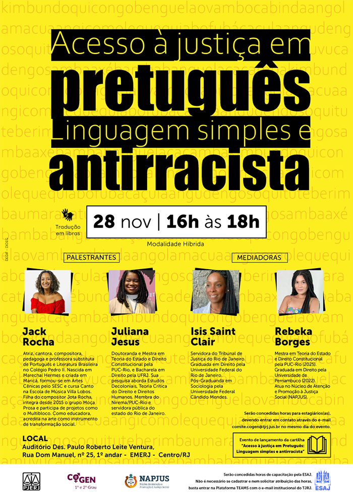 Texto descritivo: Acesso à justiça em pretuguês Linguagem simples e antirracista. Tradução em Libras. Data e Horário: 28 de novembro | 16h às 18h. Modalidade: Híbrida. Local: Auditório Des. Paulo Roberto Leite Ventura, Rua Dom Manuel, nº 25, 1º andar – EMERJ | Centro/RJ. Palestrantes: Jack Rocha e Juliana Jesus. Mediadoras: Isis Saint Clair e Rebeka Borges. Serão concedidas horas para estagiários, devendo entrar em contato através do e-mail: comite.cogen@tjrj.jus.br no mesmo dia do evento. Evento de lançamento da cartilha "Acesso à justiça em Pretuguês: Linguagem simples e antirracista".    Acesse a palestra