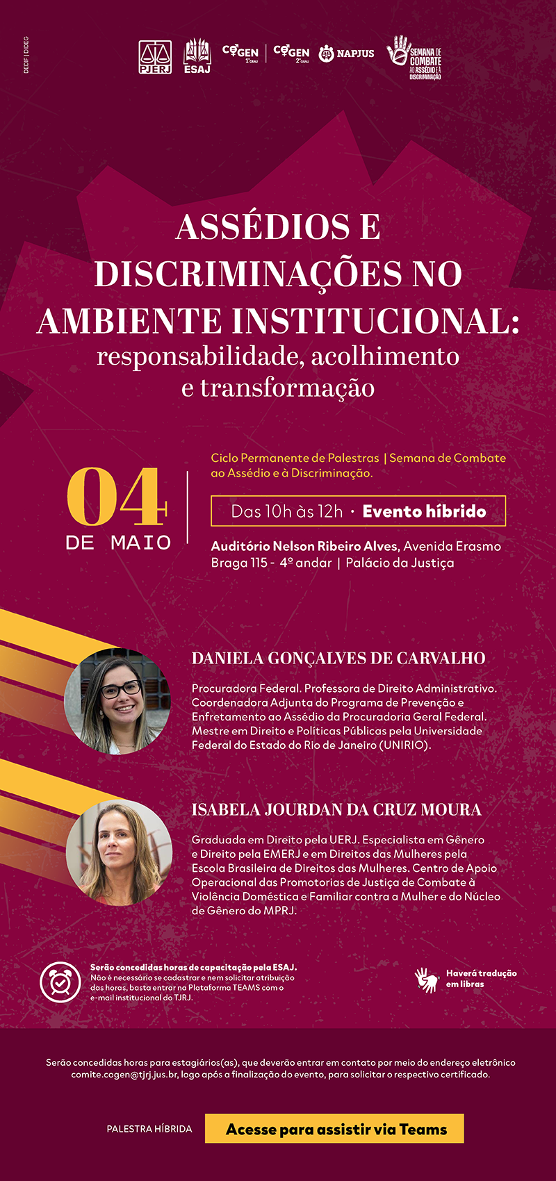 Assédios e Discriminações no Ambiente Institucional: responsabilidade, acolhimento e transformação. Data: 04 DE MAIO. Horário: Das 10h às 12h • Evento híbrido. Ciclo Permanente de Palestras | Semana de Combate ao Assédio e à Discriminação. Local: Auditório Nelson Ribeiro Alves, Avenida Erasmo Braga 115 - 4º andar | Palácio da Justiça. Palestrantes: DANIELA GONÇALVES DE CARVALHO: Procuradora Federal. Professora de Direito Administrativo. Coordenadora Adjunta do Programa de Prevenção e Enfrentamento ao Assédio da Procuradoria Geral Federal. Mestre em Direito e Políticas Públicas pela Universidade Federal do Estado do Rio de Janeiro (UNIRIO). ISABELA JOURDAN DA CRUZ MOURA: Graduada em Direito pela UERJ. Especialista em Gênero e Direito pela EMERJ e em Direitos das Mulheres pela Escola Brasileira de Direitos das Mulheres. Centro de Apoio Operacional das Promotorias de Justiça de Combate à Violência Doméstica e Familiar contra a Mulher e do Núcleo de Gênero do MPRJ. Informações Adicionais: Serão concedidas horas de capacitação pela ESAJ. Não é necessário se cadastrar e nem solicitar atribuição das horas, basta entrar na Plataforma TEAMS com o e-mail institucional do TJRJ. Haverá tradução em Libras. Serão concedidas horas para estagiários(as), que deverão entrar em contato por meio do endereço eletrônico comite.cogen@tjrj.jus.br, logo após a finalização do evento, para solicitar o respectivo certificado.