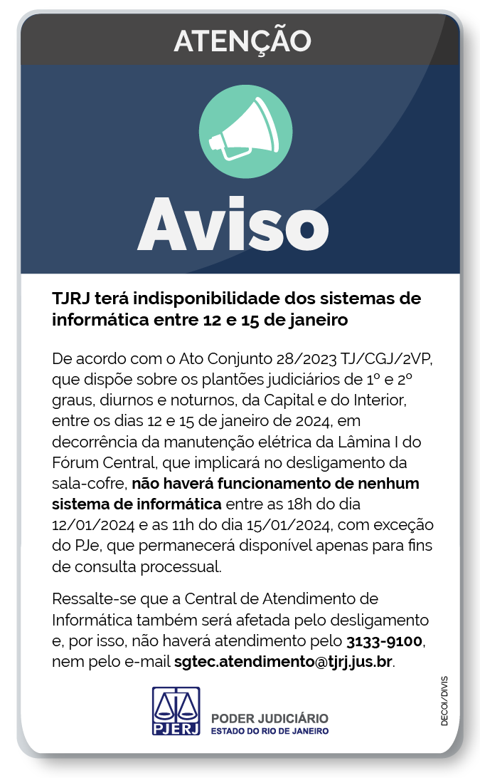 Aviso: TJRJ terá indisponibilidade dos sistemas de informática entre 12 e 15 de janeiro. De acordo com o Ato Conjunto 28/2023 TJ/CGJ/2VP, que dispõe sobre plantões judiciários de 1º e 2º graus, diurnos e noturnos, da Capital e do Interior, entre os dias 12 e 15 de janeiro de 2024, em decorrência da manutenção elétrica da Lâmina I do Fórum Central, que implicará no desligamento da sala-cofre, não haverá funcionamento de nenhum sistema de informática entre as 18h do dia 12/01/2024 e as 11h do dia 15/01/2024, com exceção do PJe, que permanecerá disponível apenas para fins de consulta processual. Ressalte-se que a Central de Atendimento de Informática também será afetada pelo desligamento e, por isso, não haverá atendimento pelo 3133-9100, nem pelo e-mail sgtec.atendimento@tjrj.jus.br