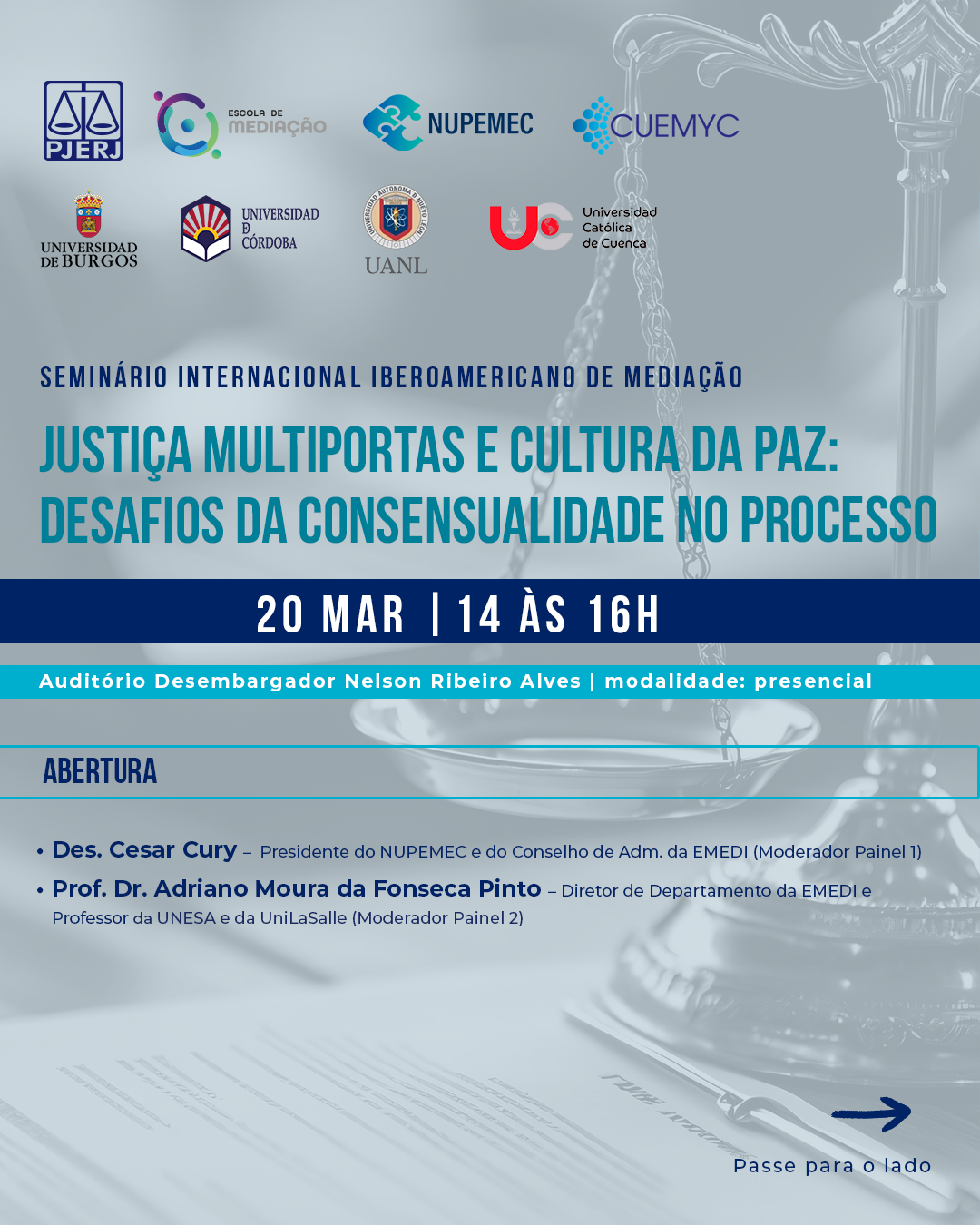 Texto: Seminário Internacional Iberoamericano de Mediação     Tema: Justiça Multiportas e Cultura da paz: desafios da consensualidade no processo.  Data: 20/03/2025   Horário:  14h às 16h  Local: Auditório Desembargador José Navega Cretton - 7°  Modalidade: Presencial  Inscrições Gratuitas     Abertura:  Des. Cesar Cury  Presidente do NUPEMEC e do Conselho de Adm. da EMEDI    Moderador Painel 1   Prof. Dr. Adriano Moura da Fonseca Pinto   Diretor de Departamento da EMEDI e Professor da UNESA e da UniLaSalle   Moderador Painel 2    Painel 1 – Inovações em Mediação ( Ley 01/2025) e Justiça Restaurativa na Espanha    Senhora Professora Doutora Nuria Belloso Martin Universidad de Burgos Professora Catedrática da Faculdad de Derecho   Senhor Professor Doutor José Manuel Palma Herrera Universidad de Córdoba - España Vice-Reitor de Pessoal Docente Coordenador do Master em Criminologia   Senhor Professor Doutor Manoel Torres Aguilar Universidad de Córdoba – España Diretor de la Cátedra UNESCO de Resolución de Conflictos Membro de la Cuemyc    Painel 2 - Sistemas Jurídicos, Direitos, Justiça e Cultura de Paz    Senhora Professora Doutora Karla Saénz López  Universidad Autónoma de Nuevo Leon - México  Gestão Holística do Conflito   Senhor Professor Doutor Enrique Pozo Cabrera PhD.  Universidad Católica de Cuenca - Equador  Magnifico Senhor Reitor de la Universidad Católica de Cuenca  Doctor en Jurisprudencia y Abogado de los Tribunales de Justicia.  Membro de la Cuemyc     Senhor Professor Doutor Francisco Javier Gorjón Gómez  Universidad Autónoma de Nuevo León - México  Coordenador do Programa de Doutorado em Métodos Alternos de Solução de Conflitos.  Diretor de Cultura para a Paz.  Membro de la Cuemyc.       16h. Debates e encerramento.     Link de inscrição: https://forms.office.com/r/th1w073xWm      Poderão ser concedidas horas de atividade de capacitação aos serventuários que participarem do curso, em consonância com a Resolução nº 02/2020 do Conselho da Magistratura.   Rodapé:   Escola de Mediação do Estado do Rio de Janeiro - EMEDI   Rua Dom Manuel, 37, Centro, Lâmina I, 4º andar, Bloco F, sala 416   Contatos: emedi.cursos@tjrj.jus.br - + 55 (21) 3133-3200