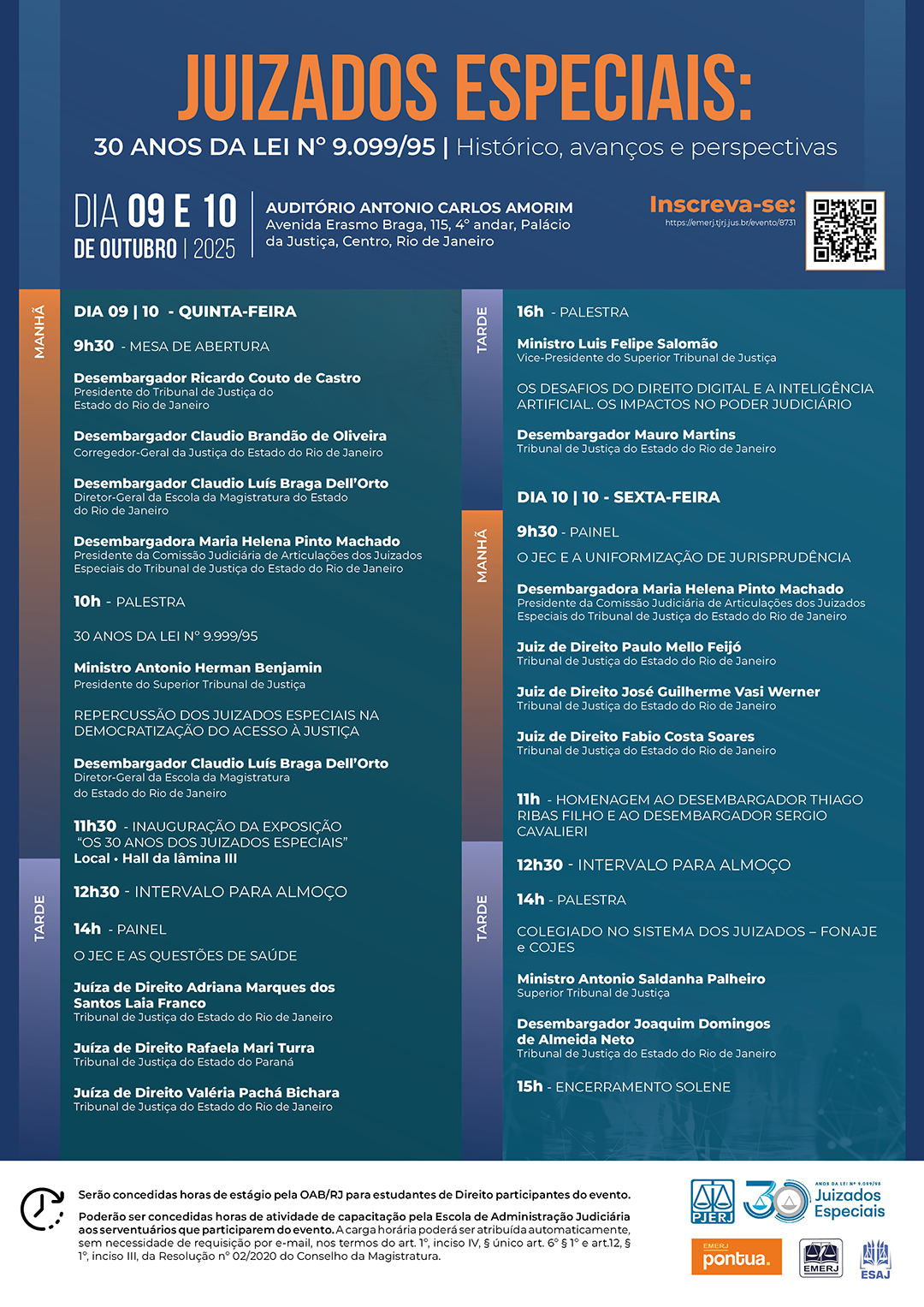 JUIZADOS ESPECIAIS:  30 ANOS DA LEI N° 9.099/95 | Histórico, avanços e perspectivas - DIA 09 E 10  DE OUTUBRO | 2025 - AUDITÓRIO ANTONIO CARLOS AMORIM  Inscreva-se:  Avenida Erasmo Braga, 115, 4° andar, Palácio da Justiça, Centro, Rio de Janeiro - Inscreva-se:  Avenida Erasmo Braga, 115, 4° andar, Palácio  https://emerj.tjrj.jus.br/evento/8731 - Programação Completa: DIA 09 | 10 - QUINTA-FEIRA MANHÃ 9h30 - MESA DE ABERTURA:  Desembargador Ricardo Couto de Castro (Presidente do Tribunal de Justiça do Estado do Rio de Janeiro).  Desembargador Claudio Brandão de Oliveira (Corregedor-Geral da Justiça do Estado do Rio de Janeiro).  Desembargador Claudio Luís Braga Dell'Orto (Diretor-Geral da Escola da Magistratura do Estado do Rio de Janeiro).  Desembargadora Maria Helena Pinto Machado (Presidente da Comissão Judiciária de Articulação dos Juizados Especiais do Tribunal de Justiça do Estado do Rio de Janeiro).  10h - PALESTRA | 30 ANOS DA LEI N$^{\circ}$ 9.999/95  Ministro Antonio Herman Benjamin (Presidente do Superior Tribunal de Justiça).  11h - PALESTRA | REPERCUSSÃO DOS JUIZADOS ESPECIAIS NA JURISDIÇÃO CÍVEL DO SUPERIOR TRIBUNAL DE JUSTIÇA  Desembargador Claudio Luís Braga Dell'Orto (Diretor-Geral da Escola da Magistratura do Estado do Rio de Janeiro).  11h30 - INAUGURAÇÃO DA EXPOSIÇÃO "30 ANOS DOS JUIZADOS ESPECIAIS"  Local: Hall da Lâmina III.  12h30 - INTERVALO PARA ALMOÇO  TARDE 14h - PAINEL | O JEC E AS QUESTÕES DE SAÚDE  Juíza de Direito Adriana Marques dos Santos Laia Franco (Tribunal de Justiça do Estado do Rio de Janeiro).  Juíza de Direito Rafaela Marli Turra (Tribunal de Justiça do Estado do Paraná).  Juíza de Direito Valéria Paciello Bichara (Tribunal de Justiça do Estado do Rio de Janeiro).  16h - PALESTRA | OS DESAFIOS DO DIREITO DIGITAL E A INTELIGÊNCIA ARTIFICIAL: OS IMPACTOS NO PODER JUDICIÁRIO  Ministro Luís Felipe Salomão (Vice-Presidente do Superior Tribunal de Justiça).  Desembargador Mauro Martins (Tribunal de Justiça do Estado do Rio de Janeiro).  DIA 10 | 10 - SEXTA-FEIRA MANHÃ 9h30 - PAINEL | O JEC E A UNIFORMIZAÇÃO DE JURISPRUDÊNCIA  Desembargadora Maria Helena Pinto Machado (Presidente da Comissão Judiciária de Articulação dos Juizados Especiais do Tribunal de Justiça do Estado do Rio de Janeiro).  Juiz de Direito Paulo Mello Feijó (Tribunal de Justiça do Estado do Rio de Janeiro).  Juiz de Direito José Guilherme Vasi Werner (Tribunal de Justiça do Estado do Rio de Janeiro).  Juiz de Direito Fábio Costa Soares (Tribunal de Justiça do Estado do Rio de Janeiro).  11h - HOMENAGEM AO DESEMBARGADOR THIAGO RIBAS FILHO E AO DESEMBARGADOR SÉRGIO CAVALIERI  12h30 - INTERVALO PARA ALMOÇO  TARDE 14h - PALESTRA | COLEGIADO NO SISTEMA DOS JUIZADOS - FONAJE E FOJESP  Ministro Antonio Saldanha Palheiro (Superior Tribunal de Justiça).  Desembargador Joaquim Domingos de Almeida Neto (Tribunal de Justiça do Estado do Rio de Janeiro).  15h - ENCERRAMENTO SOLENE  Observação Adicional no Rodapé: Serão concedidas horas de estágio pela OAB/RJ para estudantes de Direito participantes do evento. 