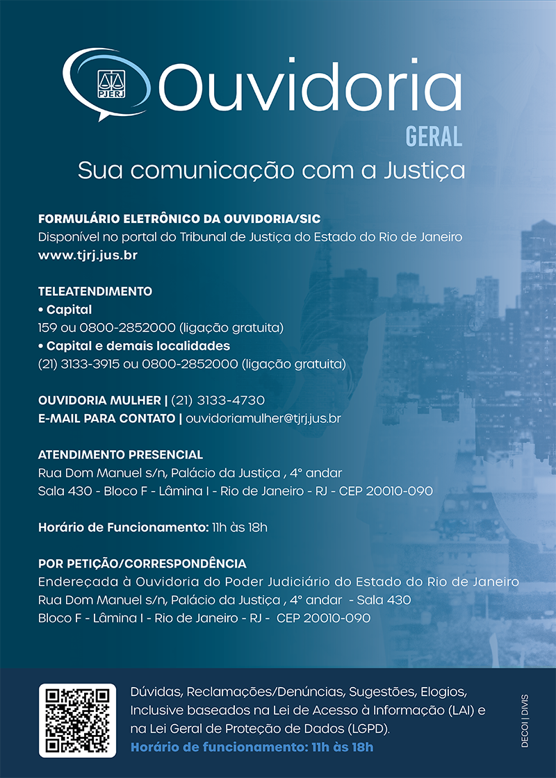 Cartaz da Ouvidoria Geral azul com as letras brancas. Ouvidoria Geral - Sua comunicação com a Justiça. Formulário eletrônico da ouvidoria/SIC. Disponível no portal do Tribunal de Justiça do Estado do Rio de Janeiro (www.tjrj.jus.br). Teleatendimento da capital: 159 ou 0800-2852000 (ligação gratuita). Teleatendimento capital e demais localidades: (21)3133-3915 ou 0800-2852000 (ligação gratuita). Ouvidoria mulher: (21)3133-4730 - e-mail para contato: ouvidoriamulher@tjrj.jus.br. Atendimento presencial: Rua Dom Manuel s/n, Palácio da Justiça, quarto andar, sala quatrocentos e trinta, bloco f, lâmina um, Rio de Janeiro - RJ - CEP.: 20010-090. Horário de funcionamento: 11 horas às 18 horas. Por petição/correspondência: Endereçada à Ouvidoria do Poder Judiciário do Estado do Rio de Janeiro. Rua Dom Manuel s/n, Palácio da Justiça, quarto andar, sala quatrocentos e trinta, bloco F, lâmina um, Rio de Janeiro - RJ - CEP: 20010-090. Dúvidas, Reclamações, Denúncias, Sugestões, elogios, inclusive baseados na Lei de acesso à informação (LAI) e na lei Geral de Proteção de Dados. (LGPD). Horário de funcionamento: 11h às 18h.