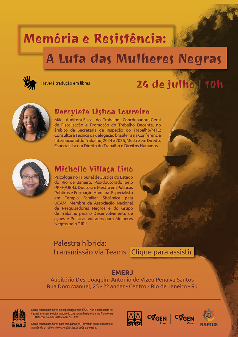 Memória e Resistência: A Luta das Mulheres Negras 24 de julho 10h Haverá tradução em libras. Dercylete Lisboa Loureiro Mãe; Auditora-Fiscal do Trabalho; Coordenadora-Geral de Fiscalização e Promoção do Trabalho Decente, no âmbito da Secretaria de Inspeção do Trabalho/M T E; Consultora Técnica da delegação brasileira na Conferência Internacional do Trabalho, 2024 e 2025; Mestre em Direito; Especialista em Direito do Trabalho e Direitos Humanos. Michelle Villaça Lino Psicóloga no Tribunal de Justiça do Estado do Rio de Janeiro. Pós-doutorado pelo PPFH/UERJ. Doutora e Mestra em Políticas Públicas e Formação Humana. Especialista em Terapia Familiar Sistêmica pela UCAM. Membra da Associação Nacional de Pesquisadores Negros e do Grupo de Trabalho para o Desenvolvimento de ações e Políticas voltadas para Mulheres Negras pelo TJRJ. Palestra híbrida: transmissão via Teams. Clique para assistir. EMERJ Auditório Des. Joaquim Antônio de Vizeu Penalva Santos. Rua Dom Manuel, 25, 2º andar, Centro, Rio de Janeiro, RJ. ESAJ Serão concedidas horas de capacitação pela ESAJ. Não é necessário se cadastrar e nem solicitar atribuição das horas, basta entrar na Plataforma TEAMS com o email institucional do TJRJ. Serão concedidas horas para estagiários(as), devendo entrar em contato através do e-mail comite.cogen@tjrj.jus.br no mesmo dia do evento. PJERJ,  COGEN-1º GRAU,  COGEN-2º GRAU e NAPJUS