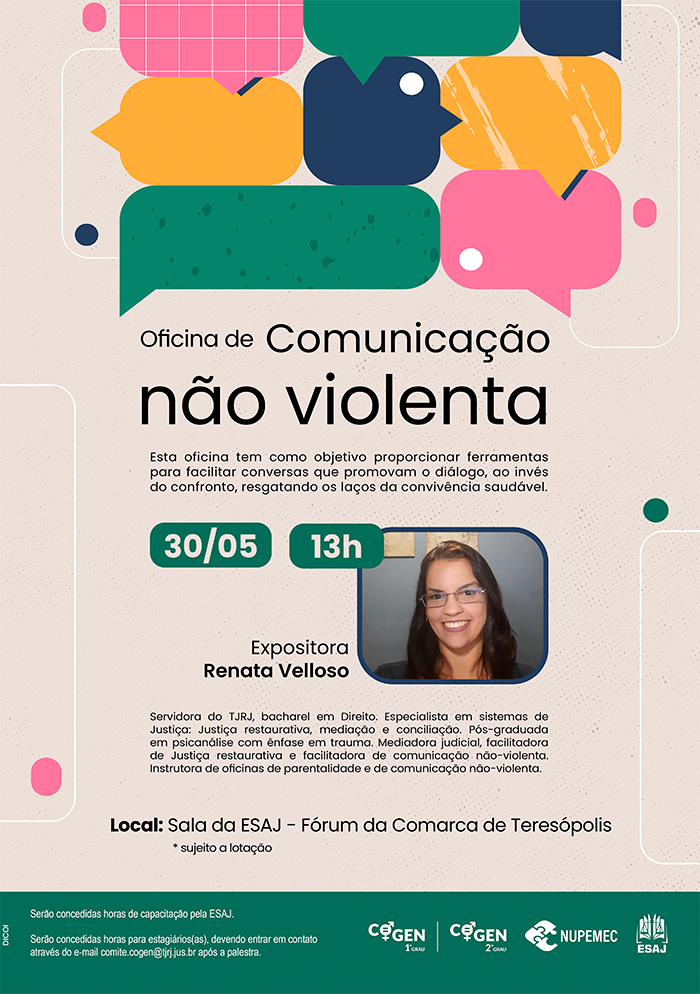 Oficina de Comunicação não violenta - Esta oficina tem como objetivo proporcionar ferramentas para facilitar conversas que promovam o diálogo, ao invés do confronto, resgatando os laços da convivência saudável. 30/05 - 13h Expositora Renata Velloso Servidora do TJRJ, bacharel em Direito. Especialista em sistemas de Justiça: Justiça restaurativa, mediação e conciliação. Pós-graduada em psicanálise com ênfase em trauma. Mediadora judicial, facilitadora de Justiça restaurativa e facilitadora de comunicação não-violenta. Instrutora de oficinas de parentalidade e de comunicação não-violenta. Local: Sala da ESAJ - Fórum da Comarca de Teresópolis * sujeito a lotação serão concedidas horas de capacitação pela ESAJ.  Serão concedidas horas para estagiários(as), devendo entrar em contato através do e-mail comite.cogen@tjrj.jus.br após a palestra.