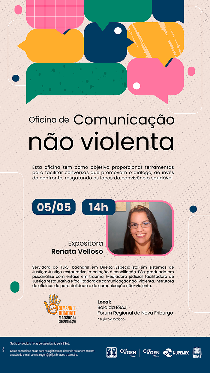 Oficina de Comunicação não violenta - Esta oficina tem como objetivo proporcionar ferramentas para facilitar conversas que promovam o diálogo, ao invés do confronto, resgatando os laços da convivência saudável. 05/05 - 14h Expositora Renata Velloso Servidora do TJRJ, bacharel em Direito. Especialista em sistemas de Justiça: Justiça restaurativa, mediação e conciliação. Pós-graduada em psicanálise com ênfase em trauma. Mediadora judicial, facilitadora de Justiça restaurativa e facilitadora de comunicação não-violenta. Instrutora de oficinas de parentalidade e de comunicação não-violenta. Local: Sala da ESAJ - Fórum Regional de Nova Friburgo * sujeito a lotação serão concedidas horas de capacitação pela ESAJ.  Serão concedidas horas para estagiários(as), devendo entrar em contato através do e-mail comite.cogen@tjrj.jus.br após a palestra.