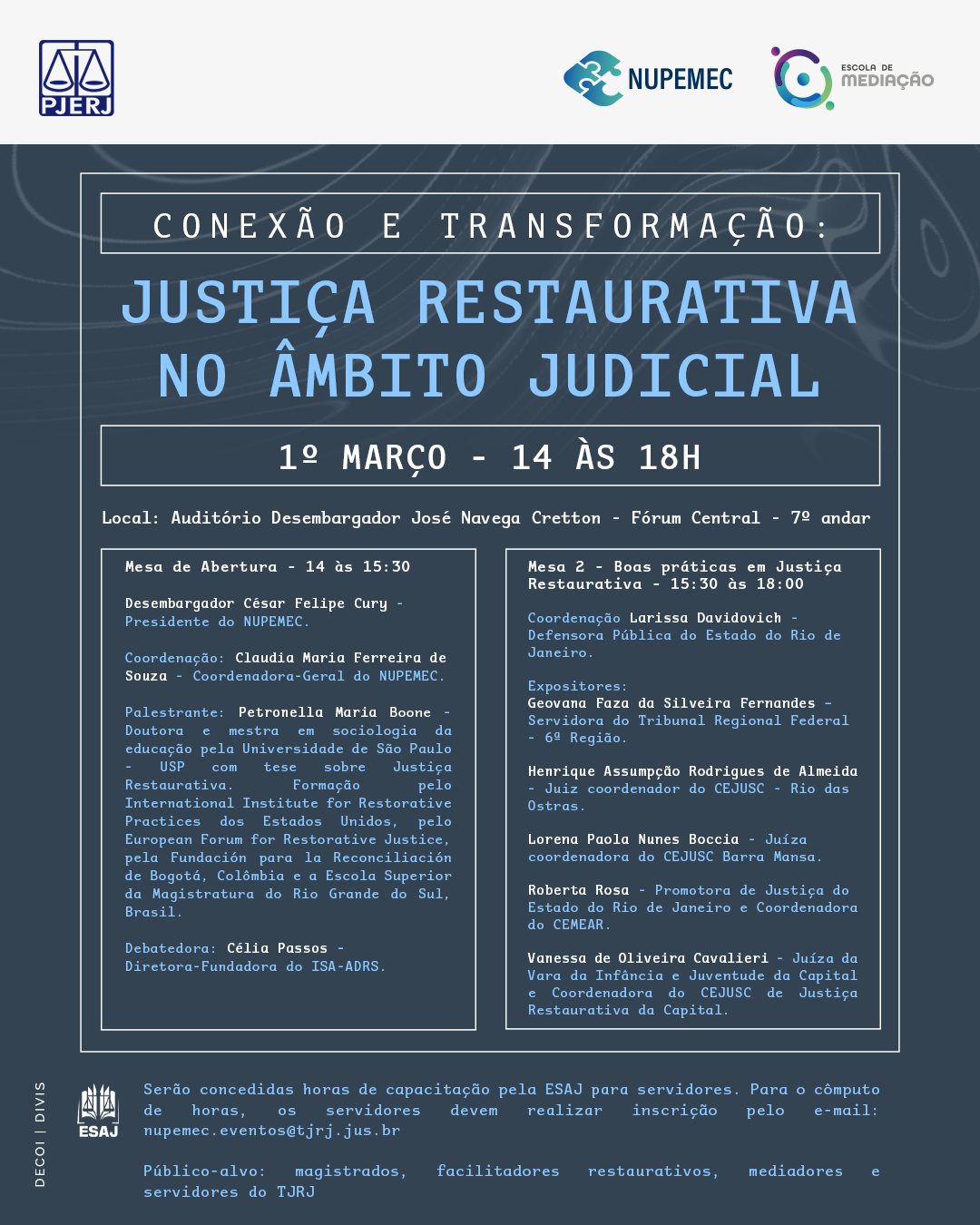 Logotipo PJERJ Logotipo NUPEMEC Logotipo Escola de Mediação Conexão e transformação: Justiça Restaurativa no âmbito Judicial 1º Março - 14 às 18h Local: Auditório Desembargador José Navega Cretton - Fórum Central - 7º andar Mesa de Abertura - 14 às 15:30 Desembargador César Felipe Cury - Presidente do NUPEMEC. Coordenação: Claudia Maria Ferreira de Souza - Coordenadora-Geral do NUPEMEC. Palestrante: Petronella Maria Boone - Doutora e mestra em sociologia da educação pela Universidade de São Paulo - USP com tese sobre Justiça Restaurativa. Formação pelo International Institute for Restorative Practices dos Estados Unidos, pelo European Forum for Restorative Justice, pela Fundación para la Reconciliación de Bogotá, Colômbia e a Escola Superior da Magistratura do Rio Grande do Sul, Brasil. Debatedora: Célia Passos - Diretora-Fundadora do ISA-ADRS. Mesa 2 - Boas práticas em Justiça Restaurativa - 15:30 às 18:00 Coordenação: Larissa Davidovich - Defensora Pública do Estado do Rio de Janeiro. Expositores: Geovana Faza da Silveira Fernandes – Servidora do Tribunal Regional Federal - 6ª Região. Henrique Assumpção Rodrigues de Almeida - Juiz coordenador do CEJUSC - Rio das Ostras. Lorena Paola Nunes Boccia - Juíza coordenadora do CEJUSC Barra Mansa. Roberta Rosa - Promotora de Justiça do Estado do Rio de Janeiro e Coordenadora do CEMEAR. Vanessa de Oliveira Cavalieri - Juíza da Vara da Infância e Juventude da Capital e Coordenadora do CEJUSC de Justiça Restaurativa da Capital. Serão concedidas horas de capacitação pela ESAJ para servidores. Para o cômputo de horas, os servidores devem realizar inscrição pelo e-mail: nupemec.eventos@tjrj.jus.br Público-alvo: magistrados, facilitadores restaurativos, mediadores e servidores do TJRJ Logotipo ESAJ DECOI | DIVIS