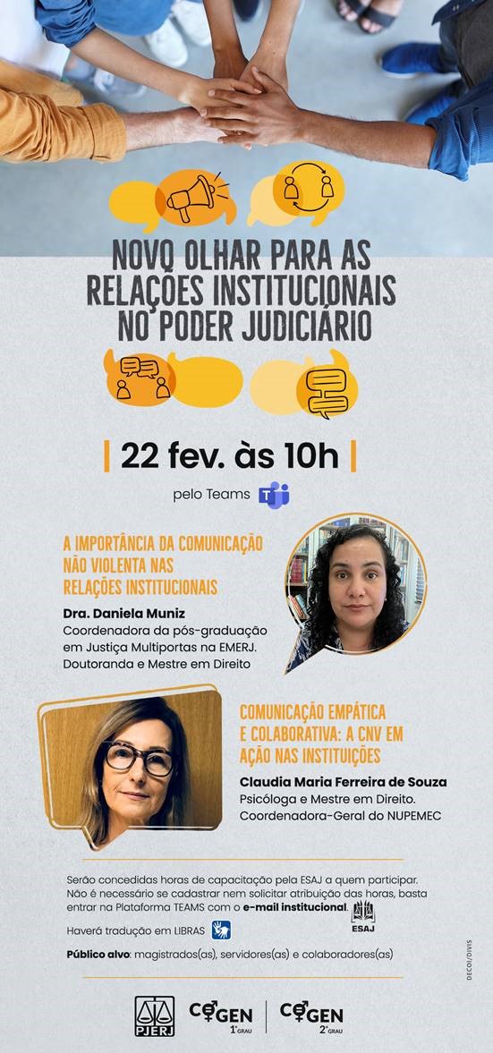 Novo olhar para as relações institucionais no Poder Judiciário  22 fevereiro às 10h, pelo Teams    Palestrantes:      Dra. Daniela Muniz  Tema: A importância da comunicação não violenta nas relações institucionais  Coordenadora da pós-graduação em Justiça Multiportas na EMERJ. Doutoranda e Mestre em Direito      Claudia Maria Ferreira de Souza  Tema: Comunicação empática e colaborativa: a CNV em ação nas instituições  Psicóloga e Mestre em Direito. Coordenadora-Geral do NUPEMEC          Serão concedidas horas de capacitação pelo ESAJ a quem participar. Não é necessário se cadastrar nem solicitar atribuição das horas, basta entrar na Plataforma TEAMS com o e-mail institucional.    Haverá tradução em LIBRAS (incluir o símbolo de LIBRAS na arte).   Público alvo: magistrados(as), servidores(as) e colaboradores(as).        Cartaz com fundo cinza. No topo há a imagem de cinco pessoas com as mãos sobrepostas e abaixo as fotos das palestrantes,  Dra. Daniela Muniz e Claudia Maria Ferreira de Souza.   No rodapé há o logo do PJER e do Cogen 1º grau e Cogen 2º grau