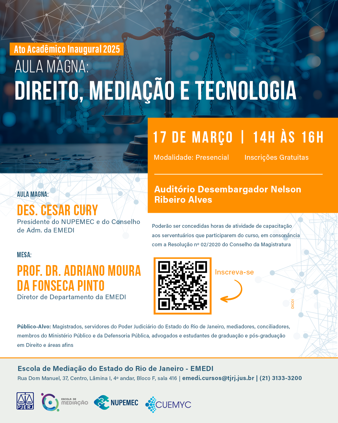 Ato Acadêmico Inaugural 2025 Aula Magna: Direito, Mediação e Tecnologia  Data: 17/03/2025   Horário:  14h às 16h   Local: Auditório Desembargador Nelson Ribeiro Alves   Modalidade: Presencial   Inscrições Gratuitas   Público-Alvo: Magistrados, servidores do Poder Judiciário do Estado do Rio de Janeiro, mediadores, conciliadores, membros do Ministério Público e da Defensoria Pública, advogados e estudantes de graduação e pós-graduação em Direito e áreas afins.      Aula Magna: Direito, Mediação e Tecnologia  Des. Cesar Cury   Presidente do NUPEMEC e do Conselho de Adm. da EMEDI    Mesa:  Prof. Dr. Adriano Moura da Fonseca Pinto   Diretor de Departamento da EMEDI    Link de inscrição:  https://forms.office.com/r/t2WxD5Bbyr    Poderão ser concedidas horas de atividade de capacitação aos serventuários que participarem do curso, em consonância com a Resolução nº 02/2020 do Conselho da Magistratura.      Rodapé:   Escola de Mediação do Estado do Rio de Janeiro - EMEDI   Rua Dom Manuel, 37, Centro, Lâmina I, 4º andar, Bloco F, sala 416   Contatos: emedi.cursos@tjrj.jus.br - + 55 (21) 3133-3200