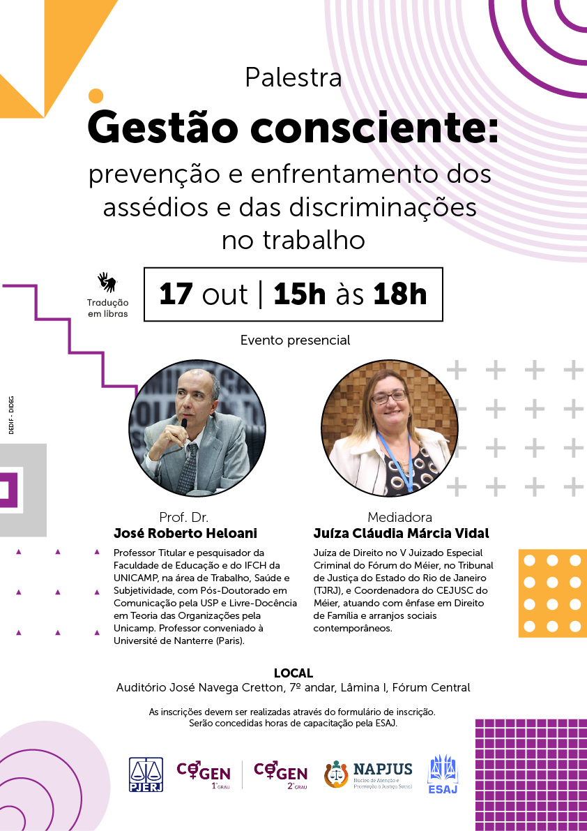 Palestra Gestão consciente: prevenção e enfrentamento dos  assédios e das discriminações  no trabalho - 17 out | 15h às 18h - Tradução  em libras - Evento presencial - Prof. Dr. José Roberto Heloani Professor Titular e pesquisador da Faculdade de Educação e do IFCH da UNICAMP, na área de Trabalho, Saúde e Subjetividade, com Pós-Doutorado em Comunicação pela USP e Livre-Docência em Teoria das Organizações pela Unicamp. Professor conveniado à Université de Nanterre (Paris). Mediadora Juíza Cláudia Márcia Vidal Juíza de Direito no V Juizado Especial Criminal do Fórum do Méier, no Tribunal de Justiça do Estado do Rio de Janeiro (TJRJ), e Coordenadora do CEJUSC do Méier, atuando com ênfase em Direito de Família e arranjos sociais contemporâneos. LOCAL Auditório José Navega Cretton, 7º andar, Lâmina I, Fórum Central As inscrições devem ser realizadas através do formulário de inscrição.  Serão concedidas horas de capacitação pela ESAJ.