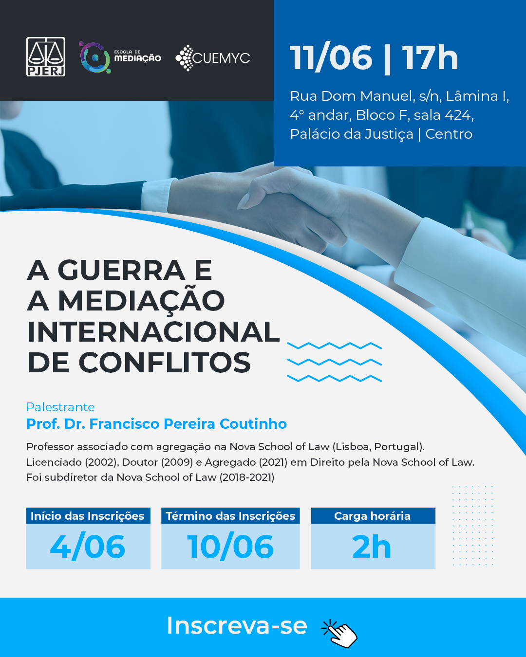 A guerra e a mediação internacional de conflitos  Palestrante Prof. Dr. Francisco Pereira Coutinho Professor associado com agregação na Nova School of Law (Lisboa, Portugal). Licenciado (2002), Doutor (2009) e Agregado (2021) em Direito pela Nova School of Law. Foi subdiretor da Nova School of Law (2018-2021)  Programação  11/06/2024 às 17h  -  Presencial  Início das Inscrições    04/06/2024  Término das Inscrições   10/06/2024  Carga Horária 2 H  Rua Dom Manuel, s/n, Lâmina I, 4° andar, Bloco F, sala 424,Palácio da Justiça | Centro  Link de Inscrição https://forms.office.com/r/7p2dGskGeJ  Cartaz com fundo branco e azul. No topo do cartaz há a foto do aperto de mãos. No cabeçalho o logo do PJERJ, EMEDI e CUEMYC.