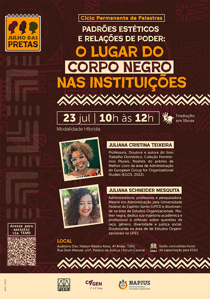 Ciclo Permanente de Palestras. Padrões Estéticos e Relações de Poder: O Lugar do Corpo Negro nas Instituições. 23 de julho, das 10h às 12h. Tradução em libras (ícone de mãos sinalizando). Modalidade Híbrida. Juliana Cristina Teixeira. Professora, Doutora e autora do livro Trabalho Doméstico, Coleção Feminismos Plurais, finalista do prêmio de Melhor Livro da área de Administração do European Group for Organizational Studies (EGOS, 2022). Juliana Schneider Mesquita. Administradora, professora e pesquisadora. Mestre em Administração pela Universidade Federal do Espírito Santo (UFES) e doutoranda na área de Estudos Organizacionais. Mulher negra, dedica sua trajetória acadêmica e profissional à reflexão sobre questões de raça, gênero, diversidade e justiça social. Doutoranda na área de de Estudos Organizacionais na UFES. Local: Auditório Des. Nelson Ribeiro Alves, 4º Andar, TJRJ. Rua Dom Manuel, s/nº, Palácio da Justiça. Fórum Central. Serão concedidas horas de capacitação pela ESAJ. PJERJ. COGEN (1º e 2º Grau). NAPJUS (Núcleo de Atenção e Promoção à Justiça Social).  Acesse para assistir via Teams