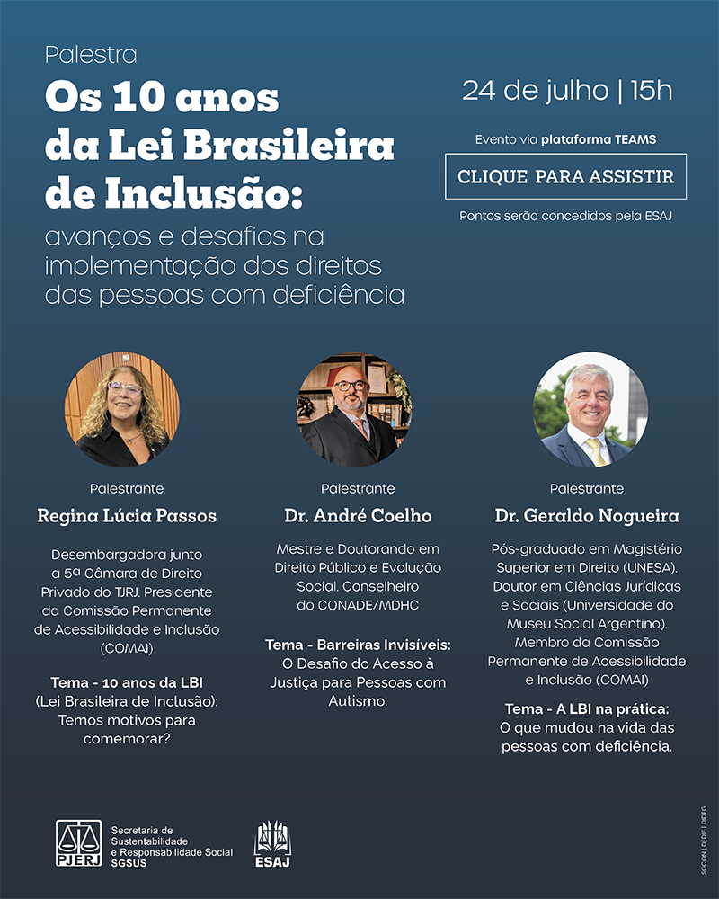Palestra Os 10 anos da Lei Brasileira de Inclusão: avanços e desafios na implementação dos direitos das pessoas com deficiência 24 de julho  15 horas  Palestrante Regina Lúcia Passos Desembargadora junto a 5ª Câmara de Direito Privado do TJRJ Presidente da Comissão Permanente de Acessibilidade e Inclusão (COMAI)  Tema: 10 anos da LBI (Lei Brasileira de Inclusão): Temos motivos para comemorar?  Palestrante Dr. André Coelho  Mestre e Doutorando em Direito Público e Evolução Social Conselheiro do CONADE/MDHC Tema: Barreiras Invisíveis: O Desafio do Acesso à Justiça para Pessoas com Autismo  Palestrante Dr. Geraldo Nogueira Pós-graduado em Magistério Superior em Direito (UNESA) Doutor em Ciências Jurídicas e Sociais (Universidade do Museu Social Argentino) Membro da Comissão Permanente de Acessibilidade e Inclusão (COMAI)  Tema: A LBI na prática: o que mudou na vida das pessoas com deficiência  Evento via plataforma TEAMS Clique para assistir  Pontos serão concedidos pela ESAJ  Secretaria-Geral de sustentabilidade e responsabilidade social – SGSUS ESAJ