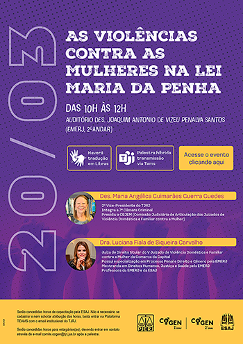 20 de março As Violências contra as Mulheres na Lei Maria da Penha Das 10h às 12h Auditório Des. Joaquim Antonio de Vizeu Penalva Santos (EMERJ, 2º andar) Haverá tradução em libras Palestra hibrida transmissão via Teams Acesse o evento clicando aqui Des. Maria Angélica Guimarães Guerra Guedes 2º Vice-Presidente do TJRJ Integra a 7ª Câmara Criminal Presidiu a CEJEM (Comissão Judiciária de Articulação dos Juizados de Violência Doméstica e Familiar contra a Mulher) Dra. Luciana Fiala de Siqueira Carvalho Juíza de Direito titular do V Juizado de Violência Doméstica e Familiar contra a Mulher do TJRJ Possui especialização em Processo Penal e Direito e Gênero pela EMERJ Mestranda em Direitos Humanos, Justiça e Saúde pela EMERJ Professora da EMERJ e da ESAJ Serão concedidas horas de capacitação pela ESAJ. Não é necessário se cadastrar e nem solicitar atribuição das horas, basta entrar na Plataforma TEAMS com o email institucional do TJRJ Serão concedidas horas para estagiários(as), devendo entrar em contato através do e-mail comite.cogen@tjrj.jus.br após a palestra PJERJ COGEN-1º GRAU, COGEN-2º GRAU  ESAJ
