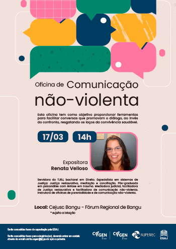 Oficina de Comunicação não violenta Esta oficina tem como objetivo proporcionar ferramentas para facilitar conversas que promovam o diálogo, ao invés do confronto, resgatando os laços da convivência saudável. 17/03 - 14h Expositora Renata Velloso Servidora do TJRJ, bacharel em Direito. Especialista em sistemas de Justiça: Justiça restaurativa, mediação e conciliação. Pós-graduada em psicanálise com ênfase em trauma. Mediadora judicial, facilitadora de Justiça restaurativa e facilitadora de comunicação não-violenta. Instrutora de oficinas de parentalidade e de comunicação não-violenta. Local: Cejusc Bangu - Fórum Regional de Bangu * sujeito a lotação erão concedidas horas de capacitação pela ESAJ.  Serão concedidas horas para estagiários(as), devendo entrar em contato através do e-mail comite.cogen@tjrj.jus.br após a palestra.