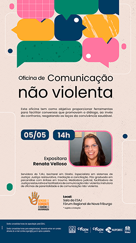Oficina de Comunicação não violenta - Esta oficina tem como objetivo proporcionar ferramentas para facilitar conversas que promovam o diálogo, ao invés do confronto, resgatando os laços da convivência saudável. 05/05 - 14h Expositora Renata Velloso Servidora do TJRJ, bacharel em Direito. Especialista em sistemas de Justiça: Justiça restaurativa, mediação e conciliação. Pós-graduada em psicanálise com ênfase em trauma. Mediadora judicial, facilitadora de Justiça restaurativa e facilitadora de comunicação não-violenta. Instrutora de oficinas de parentalidade e de comunicação não-violenta. Local: Sala da ESAJ - Fórum Regional de Nova Friburgo * sujeito a lotação serão concedidas horas de capacitação pela ESAJ.  Serão concedidas horas para estagiários(as), devendo entrar em contato através do e-mail comite.cogen@tjrj.jus.br após a palestra.