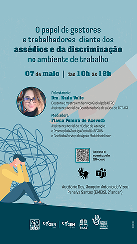 O papel de gestores e trabalhadores diante dos assédios e da discriminação no ambiente de trabalho - 07 de maio | das 10h às 12h - Palestrante: Dra. Karla Valle - Doutora e mestra em Serviço Social pela UFRJ. Assistente Social da Coordenadoria de saúde do TRT-RJ - Mediadora: Flavia Pereira de Azevedo Assistente Social do Núcleo de Atenção e Promoção à Justiça Social (NAPJUS) e Chefe do Serviço de Apoio Multidisciplinar - Acesse o evento pelo QR-code - Auditório Des. Joaquim Antonio de Vizeu Penalva Santos (EMERJ, 2ºandar)