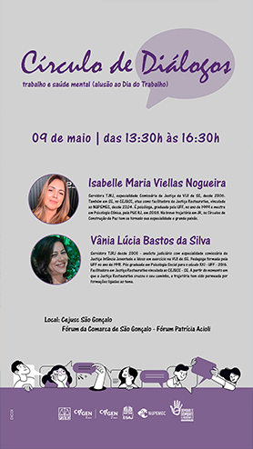 Círculo de Diálogos trabalho e saúde mental - (alusão ao Dia do Trabalho) 09 de maio | das 13:30h às 16:30h Isabelle Maria Viellas Nogueira Servidora TJRJ, especialidade Comissária de Justiça da VIJI de SG, desde 2006. ao NUPEMEC, desde 2024. É psicóloga, graduada pela UFF, no ano de 1999 e mestre em Psicologia Clínica, pela PUC RJ, em 2003. Na breve trajetória em JR, os Círculos de Construção de Paz tem se tornado sua especialidade e grande paixão. Vânia Lúcia Bastos da Silva Servidora TJRJ desde 2000 - analista judiciário com especialidade comissária de Justiça Infância Juventude e Idoso em exercício na VIJI de SG. Pedagoga formada pela UFF no ano de 1991. Pós graduada em Psicologia Social para o século XXI - UFF - 2016. Facilitadora em Justiça Restaurativa vinculada ao CEJUSC - SG. A partir do momento em que a Justiça Restaurativa cruzou o seu caminho, a trajetória tem sido permeada por formações ligadas ao tema. Local: Cejusc São Gonçalo Fórum da Comarca de São Gonçalo - Fórum Patrícia Acioli