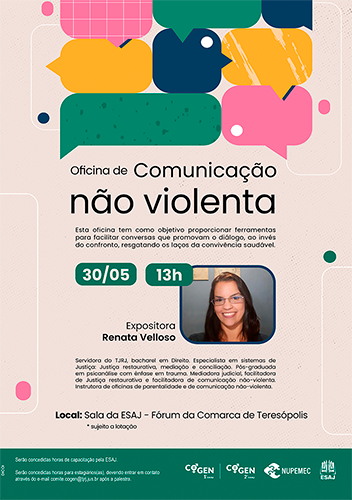 Oficina de Comunicação não violenta - Esta oficina tem como objetivo proporcionar ferramentas para facilitar conversas que promovam o diálogo, ao invés do confronto, resgatando os laços da convivência saudável. 30/05 - 13h Expositora Renata Velloso Servidora do TJRJ, bacharel em Direito. Especialista em sistemas de Justiça: Justiça restaurativa, mediação e conciliação. Pós-graduada em psicanálise com ênfase em trauma. Mediadora judicial, facilitadora de Justiça restaurativa e facilitadora de comunicação não-violenta. Instrutora de oficinas de parentalidade e de comunicação não-violenta. Local: Sala da ESAJ - Fórum da Comarca de Teresópolis * sujeito a lotação serão concedidas horas de capacitação pela ESAJ.  Serão concedidas horas para estagiários(as), devendo entrar em contato através do e-mail comite.cogen@tjrj.jus.br após a palestra.