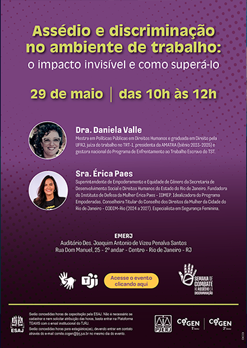 Assédio e discriminação no ambiente de trabalho: o impacto invisível e como superá-lo 29 de maio das 10h às 12h  Dra. Daniela Valle Mestra em Políticas Públicas em Direitos Humanos e graduada em Direito pela UFRJ, juíza do trabalho no TRT-1, presidenta da AMATRA (biênio 2023-2025) e gestora nacional do Programa de Enfrentamento ao Trabalho Escravo do TST.  Sra. Érika Paes Superintendente de Empoderamento e Equidade de Gênero da Secretaria de Desenvolvimento Social e Direitos Humanos do Estado do Rio de Janeiro. Fundadora do Instituto de Defesa da Mulher Érica Paes - IDMEP. Idealizadora do Programa Empoderadas. Conselheira Titular do Conselho dos Direitos da Mulher da Cidade do Rio de Janeiro - CODIM-Rio (2024 a 2027). Especialista em Segurança Feminina.  EMERJ Auditório Des. Joaquim Antônio de Vizeu Penalva Santos Rua Dom Manoel, 25. 2º andar, centro, Rio de Janeiro, RJ  Haverá tradução em libras transmissão via Teams Acesse o evento clicando aqui  Semana de combate ao assédio e à discriminação  ESAJ Serão concedidas horas de capacitação pela ESAJ. Não é necessário se cadastrar e nem solicitar atribuição das horas, basta entrar na Plataforma TEAMS com o e-mail institucional do TJRJ. Serão concedidas horas para estagiários(as), devendo entrar em contato através do e-mail comite.cogen@tjrj.jus.br no mesmo dia do evento.  PJERJ COGEN 1º grau COGEN 2º grau