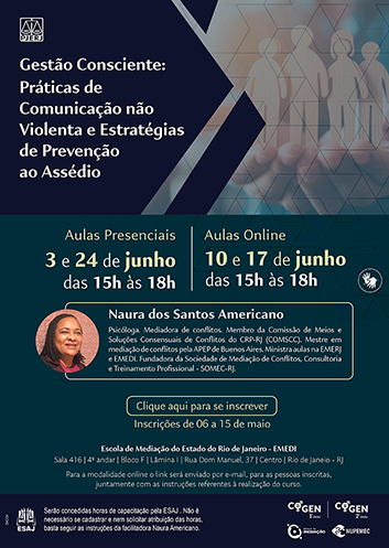 Gestão Consciente: Práticas de Comunicação não Violenta e Estratégias de Prevenção ao Assédio  Aulas Presenciais 3 e 24 de junho Das 15h às 18h Aulas Online 10 e 17 de junho Das 15h às 18h Naura dos Santos Americano Psicóloga. Mediadora de conflitos. Membro da Comissão de Meios e Soluções Consensuais de Conflitos do CRP-RJ (COMSCC). Mestre em mediação de conflitos pela APEP de Buenos Aires.Ministra aulas na EMERJ e EMEDI. Fundadora da Sociedade de Mediação de Conflitos,Consultoria e Treinamento Profissional - SOMEC-RJ.  Clique aqui para se inscrever   Inscrições de 06 a 15 de maio  Escola de Mediação do Estado do Rio de Janeiro - EMEDI Sala 416 | 4º andar | Bloco F | Lâmina I | Rua Dom Manuel, 37 | Centro | Rio de Janeio – RJ  Para a modalidade online o link será enviado por e-mail, para as pessoas inscritas, juntamente com as instruções referentes à realização do curso.  ESAJ  Serão concedidas horas de capacitação pela ESAJ . Não é necessário se cadastrar e nem solicitar atribuição das horas, basta seguir as instruções da facilitadora Naura Americano.  COGEN 1º GRAU COGEN 2° GRAU ESCOLA DE MEDIAÇÃO NUPEMEC