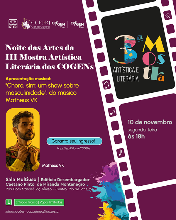 A imagem é um cartaz de fundo roxo escuro, estilizado como uma tira de filme cinematográfico nas laterais, com detalhes em dourado e notas musicais. O evento principal se chama "Noite das Artes da III Mostra Artística Literária dos COGENs". O destaque visual é para o título da mostra, "3ª Mostra Artística e Literária", em cores vibrantes e letras grandes. Apresentação musical: "Choro, sim: um show sobre masculinidade", do músico Matheus VK. Há uma foto de destaque, com fundo amarelo, do músico Matheus VK. Data e Horário: 10 de novembro, segunda-feira, às 18h. Local: Sala Multiuso | Edifício Desembargador Caetano Pinto de Miranda Montenegro. Endereço: Rua Dom Manuel, 29, Térreo – Centro, Rio de Janeiro. Entrada Franca | Vagas limitadas. Garanta seu ingresso! Informações de Contato: ccpj.dipac@tjrj.jus.br