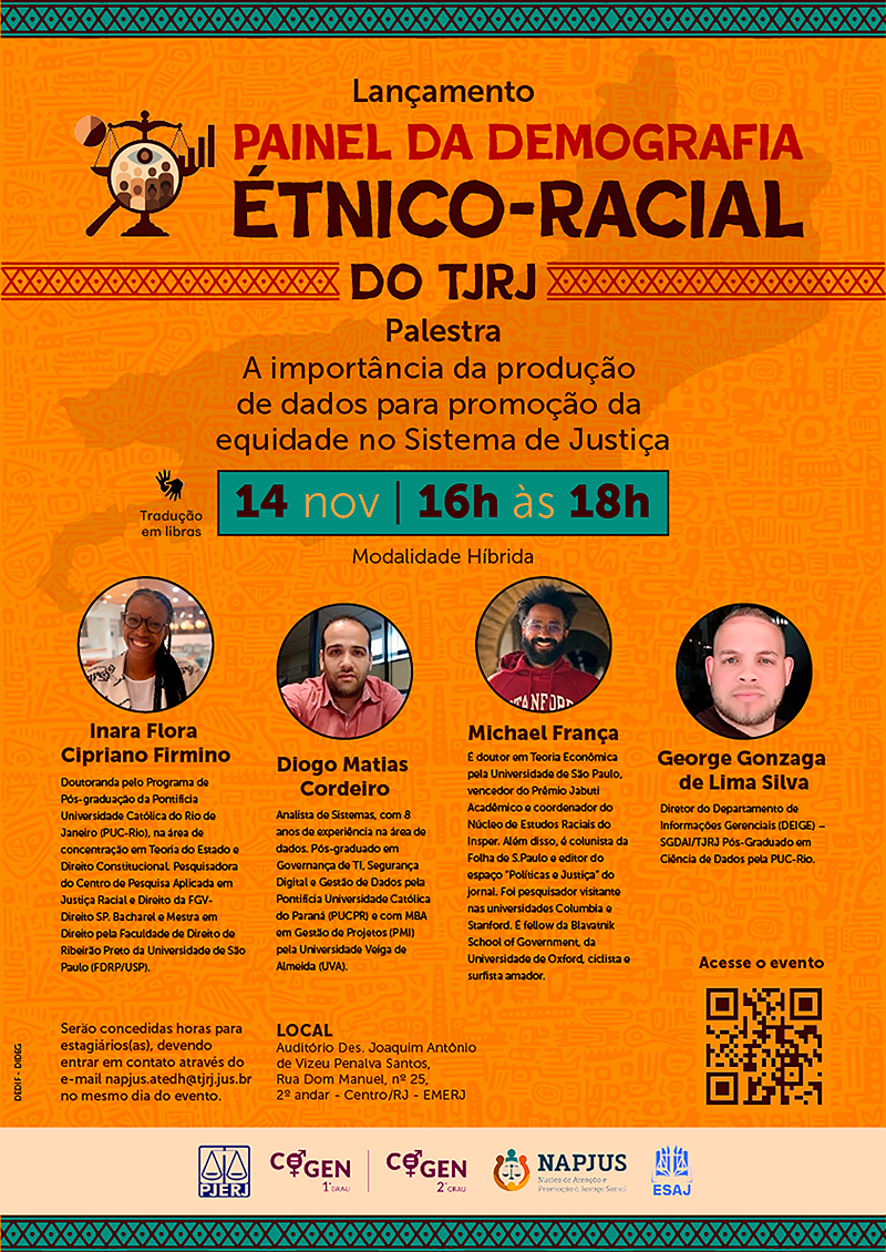 Painel da Demografia Étnico-Racial do TJRJ. Palestra: A importância da produção de dados para promoção da equidade no Sistema de Justiça. Data e Hora: 14 de novembro, das 16h às 18h. Modalidade Híbrida. Haverá tradução em Libras. Local: Auditório Des. Joaquim Antônio de Vizeu Penalva Santos, Rua Dom Manuel, nº 25, 2º andar, Centro/RJ - EMERJ. Palestrantes: Inara Flora Cipriano Firmino, Diogo Matias Cordeiro, Michael França, George Gonzaga de Lima Silva. Serão concedidas horas para estagiários(as), devendo entrar em contato através do e-mail napjus.atedh@tjrj.jus.br no mesmo dia do evento. Há um QR Code no cartaz para acessar o evento.  Acesse o evento