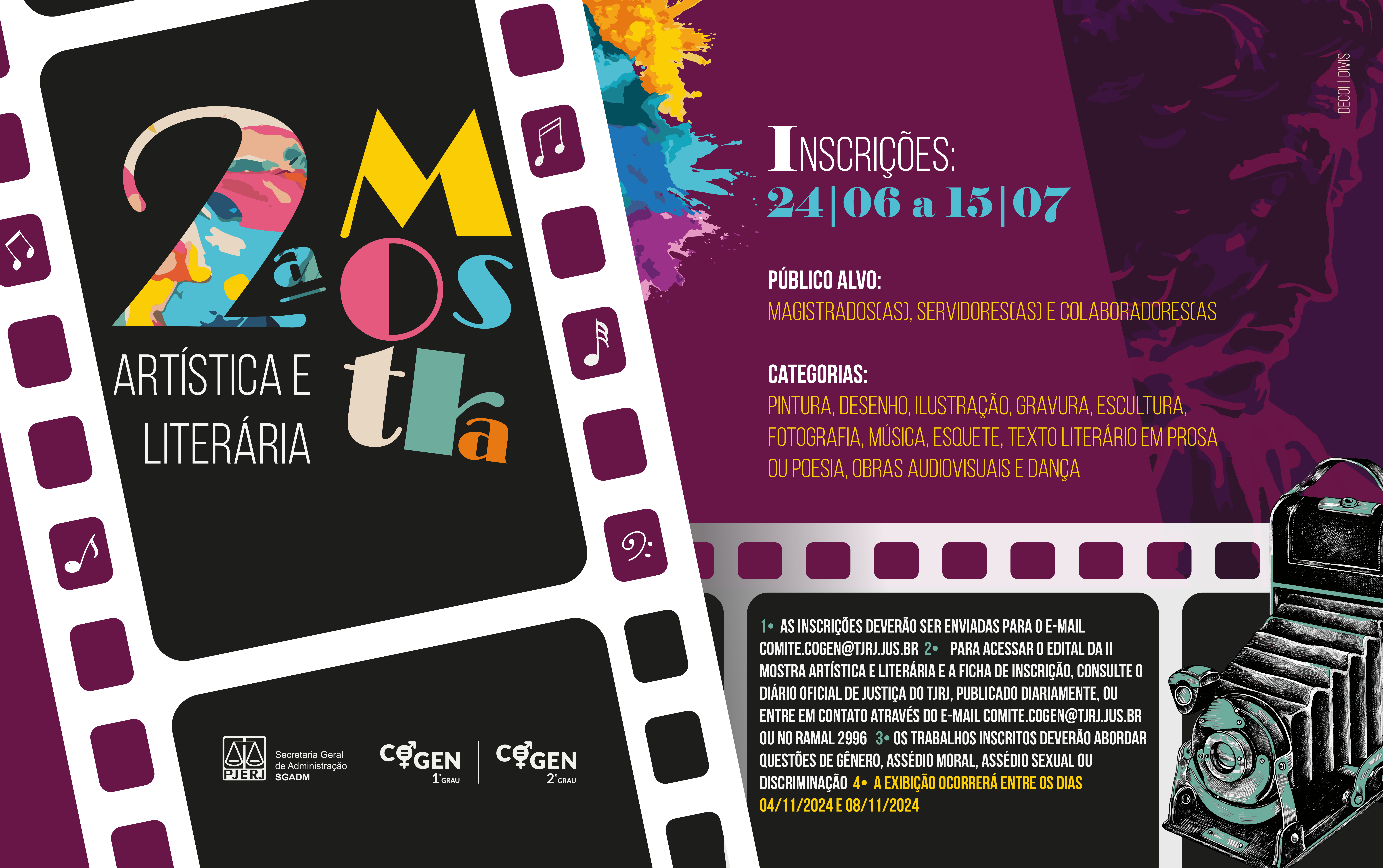Segunda Mostra artística e literária.  Inscrições de 24 de junho a 15 de Julho  Público alvo: Magistrados(as), servidores(as) e colaboradores(as  Categorias: Pintura, desenho, ilustração, gravura, escultura, fotografia, música, esquete, texto literário em prosa ou poesia, obras audiovisuais e dança   1•  As inscrições deverão ser enviadas para o e-mail comite.cogen@tjrj.jus.br  2•    Para acessar o edital da II Mostra Artística e Literária e a ficha de inscrição, consulte o Diário Oficial de Justiça do TJRJ, publicado diariamente, ou entre em contato através do e-mail comite.cogen@tjrj.jus.br ou no ramal 2996   3• Os trabalhos inscritos deverão abordar questões de gênero, assédio moral, assédio sexual ou discriminação   4 •  A exibição ocorrerá entre os dias 04/11/2024 e 08/11/2024