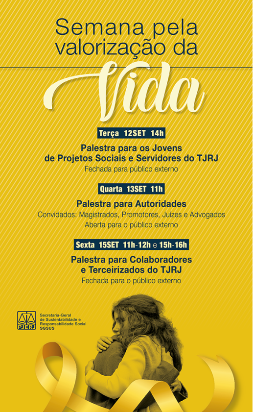 Semana pela valorização da Vida. Terça 12 SET 14h - Palestra para os Jovens de   Projetos Sociais e Servidores do TJRJ - Fechada para público externo. Quarta 13 SET 11h - Palestra para Autoridades - Convidados: Magistrados, Promotores, Juízes e Advogados - Aberta para o público externo - Sexta 15 SET 11h-12h e 15h-16h - Palestra para Colaboradores e terceirizados do TJRJ - Fechada para o público externo. Imagem na cor amarela, com 2 pessoas se abraçando, um laço amarelo e a logo do PJERJ - Secretaria Geral de Sustentabilidade e Responsabilidade Social ( SGSUS)