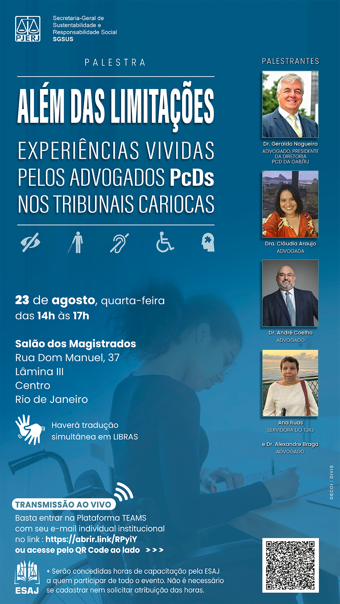 Secretaria-Geral de Sustentabilidade e Responsabilidade Social - SGSUS. Palestra: “Além das Limitações: experiências vividas pelos advogados PcDs nos tribunais cariocas”. Dia 23 de agosto, quarta-feira, das 14h às 17h. Local: Salão dos Magistrados, na Rua Dom Manuel, número 37, Lâmina 3, Centro, Rio de Janeiro. Haverá tradução simultânea em LIBRAS. Palestrantes: Retrato de Dr. Geraldo Nogueira, Advogado, Presidente da Diretoria PcD da OAB/RJ Retrato de Dra. Cláudia Araujo, Advogada Retrato de Dr. André Coelho, Advogado Retrato de Dr. Alexandre Braga, Advogado Retrato de Dr. Geraldo Nogueira, Advogado, Presidente da Diretoria PcD da OAB/RJ Retrato de Ana Ruas, Servidora do Tribunal de Justiça do Estado do Rio de Janeiro Transmissão ao vivo pela plataforma TEAMS: Basta entrar na Plataforma TEAMS com seu e-mail individual institucional no link : https://abrir.link/RPyiY  Marca ESAJ – Escola de Administração Judiciária *Serão concedidas horas de capacitação pela ESAJ a quem participar de todo o evento. Não é necessário se cadastrar nem solicitar atribuição das horas. Marca ESAJ – Escola de Administração Judiciária Imagem: Fundo azul com foto de mulher advogada cadeirante.