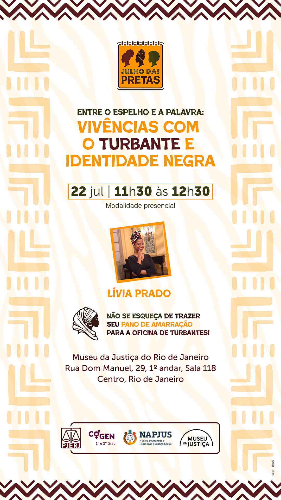 Entre o Espelho e a Palavra: &nbsp;Vivências com o Turbante e Identidade Negra. 22 de julho, das 11h30 às 12h30. Modalidade presencial. Lívia Prado. Atriz, professora de teatro, pós-graduada em "História e Cultura Africana e Afro-Brasileira", mestranda em artes cênicas e arte educadora do Museu da Justiça. Não se esqueça de trazer seu pano de amarração para a oficina de turbantes!&nbsp; Local:&nbsp;Museu da Justiça. Edifício Des. Caetano Pinto de Miranda Montenegro. Rua Dom Manuel, 29, 1º andar, Sala 118. Centro, Rio de Janeiro. Serão concedidas horas de capacitação pela ESAJ. PJERJ. COGEN (1º e 2º Grau). NAPJUS (Núcleo de Atenção e Promoção à Justiça Social). Museu da Justiça.