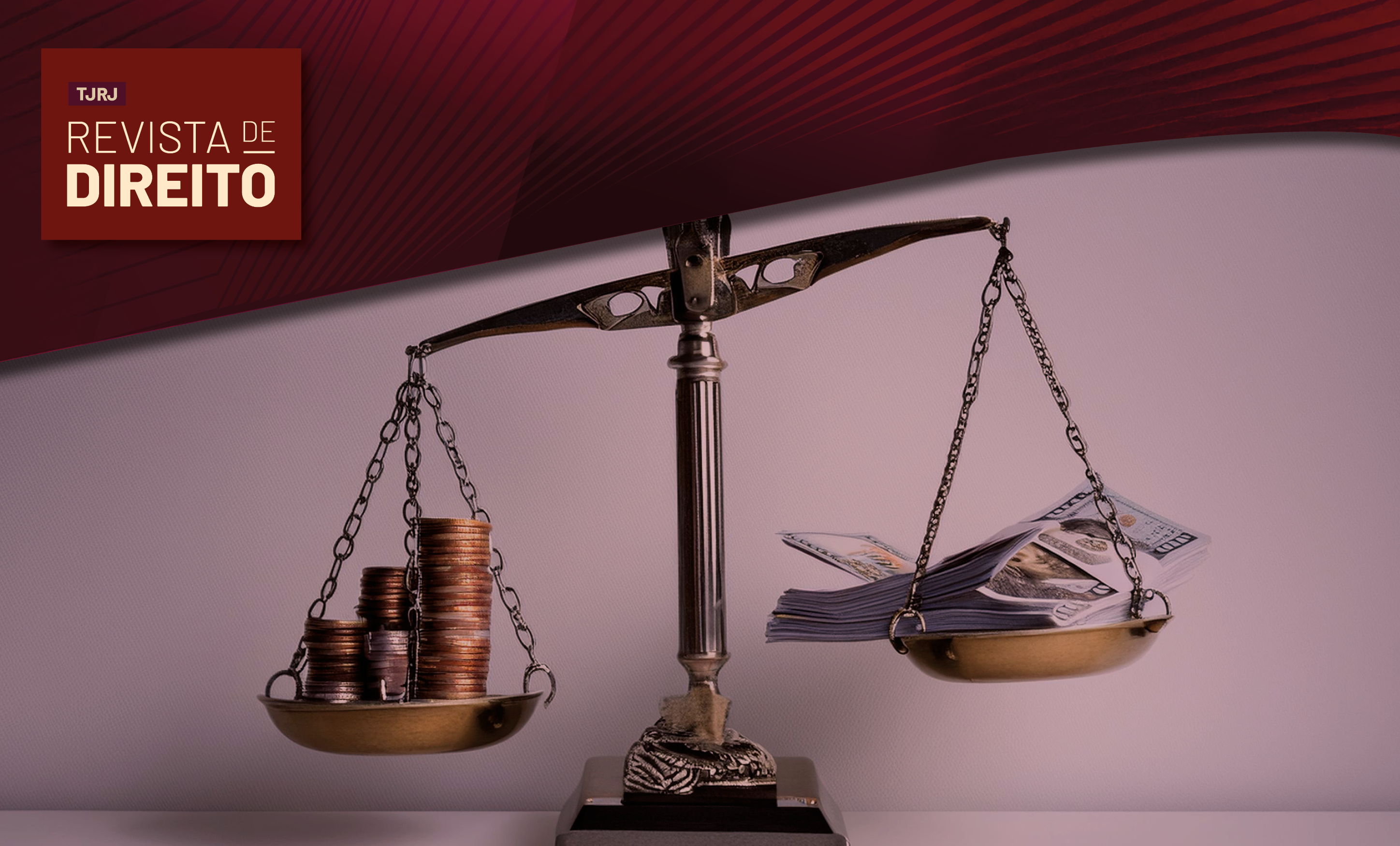 #ParaTodosVerem: Imagem institucional da Revista de Direito do TJRJ. Em primeiro plano, uma balança da Justiça está sobre uma superfície clara. Em um dos pratos, há pilhas de moedas; no outro, maços de cédulas. A balança aparece levemente inclinada, sugerindo comparação ou ponderação entre diferentes formas de patrimônio ou valores financeiros. Na parte superior, uma faixa gráfica em tons de vinho e vermelho exibe o logotipo da revista. A composição remete a temas como direito financeiro, tributário, econômico ou patrimonial, sempre sob a perspectiva do equilíbrio e da Justiça.