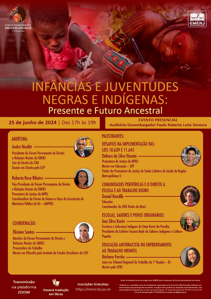  Cartaz do evento em fundo misto marrom e amarelo, na parte superior, do lado esquerdo, a identidade visual da 17ª Reunião do Fórum Permanente de Direito e Relações Raciais e a logomarca da EMERJ. Acima do título estão duas imagens, uma representando uma criança negra e outra indígena. Abaixo o título do evento: INFÂNCIAS E JUVENTUDES NEGRAS E INDÍGENAS: PRESENTE E FUTURO ANCESTRAL. No canto direito, a data, horário e local onde acontecerá o evento: Auditório Desembargador Paulo Roberto Leite Ventura. No meio do cartaz, em duas colunas, estão escritos os nomes dos participantes. Na parte inferior do cartaz, estão as informações de horas concedidas aos estudantes de Direito e aos Servidores do TJRJ, o endereço do site para inscrição, símbolo que haverá transmissão via plataforma Zoom e Tradução em Libras.