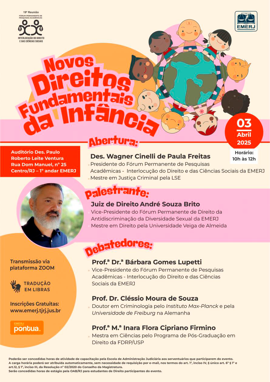 Cartaz de fundo bege com imagem de crianças, de diferentes etnias, de mãos dadas ao redor do globo terrestre. No canto superior do cartaz, da esquerda à direita, respectivamente, encontram-se as identidades visuais do Fórum Permanente de Pesquisas Acadêmicas - Interlocução do Direito e das Ciências e da EMERJ. À esquerda da imagem, encontra-se o título do Evento "Novos Direitos Fundamentais da Infância". Abaixo, centralizado, segue os nomes dos participantes com suas respectivas qualificações. À direita, encontram-se as seguintes informações: data: 3 de abril de 2025 e horário: 10h ás 12h. À esquerda do cartaz, segue as informações: local: Auditório Des. Paulo Roberto Leite Ventura, Rua Dom Manuel, nº 25, 1º andar, Centro, RJ; Transmissão Via Plataforma ZOOM; Tradução em Libras; inscrições gratuitas no site da EMERJ e logo da EMERJ pontua..