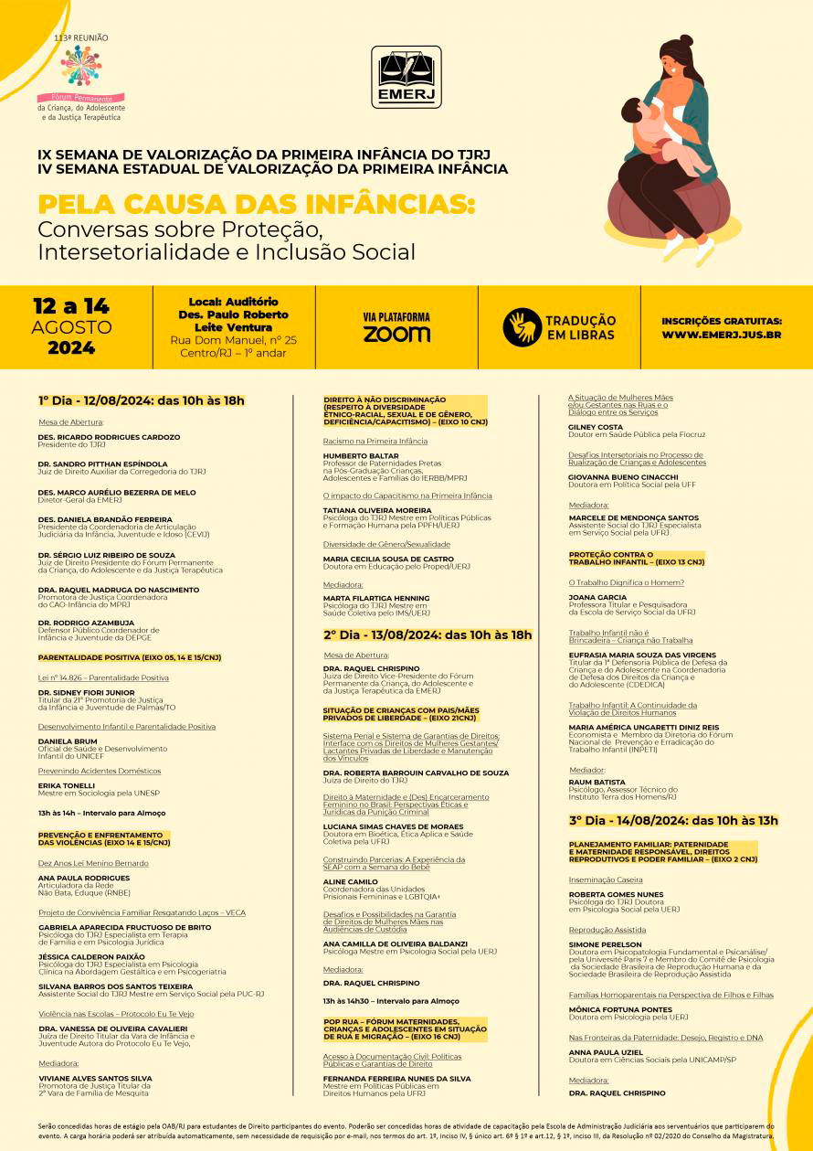 Cartaz do evento com fundo amarelo claro e figura representando o mês do aleitamento materno. Na parte superior do cartaz constam as logos da 113ª Reunião do Fórum Permanente da Criança, do Adolescente e da Justiça Terapêutica e da EMERJ. Abaixo, o tema IX SEMANA DE VALORIZAÇÃO DA PRIMEIRA INFÂNCIA DO TJRJ - IV SEMANA ESTADUAL DE VALORIZAÇÃO DA PRIMEIRA INFÂNCIA: PELA CAUSA DAS INFÂNCIAS: CONVERSAS SOBRE PROTEÇÃO, INTERSETORIALIDADE E INCLUSÃO SOCIAL. Traçado por uma faixa horizontal, no tom mostarda, escrito em caixa alta em preto o dia do evento 12 a 14 de agosto de 2024, o local: Auditório Des. Paulo Roberto Leite Ventura, Rua Dom Manuel, n° 25, Centro/RJ, 1° andar EMERJ, a transmissão via plataforma ZOOM, tradução em LIBRAS e o site para inscrições.